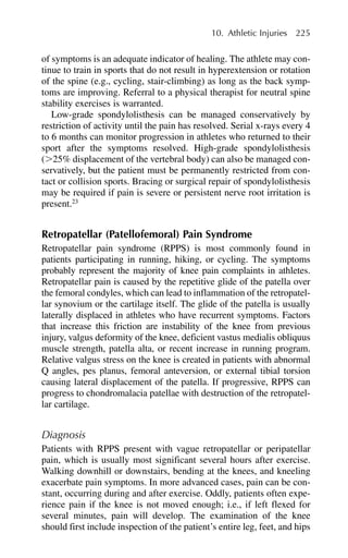 of symptoms is an adequate indicator of healing. The athlete may con-
tinue to train in sports that do not result in hyperextension or rotation
of the spine (e.g., cycling, stair-climbing) as long as the back symp-
toms are improving. Referral to a physical therapist for neutral spine
stability exercises is warranted.
Low-grade spondylolisthesis can be managed conservatively by
restriction of activity until the pain has resolved. Serial x-rays every 4
to 6 months can monitor progression in athletes who returned to their
sport after the symptoms resolved. High-grade spondylolisthesis
(⬎25% displacement of the vertebral body) can also be managed con-
servatively, but the patient must be permanently restricted from con-
tact or collision sports. Bracing or surgical repair of spondylolisthesis
may be required if pain is severe or persistent nerve root irritation is
present.23
Retropatellar (Patellofemoral) Pain Syndrome
Retropatellar pain syndrome (RPPS) is most commonly found in
patients participating in running, hiking, or cycling. The symptoms
probably represent the majority of knee pain complaints in athletes.
Retropatellar pain is caused by the repetitive glide of the patella over
the femoral condyles, which can lead to inflammation of the retropatel-
lar synovium or the cartilage itself. The glide of the patella is usually
laterally displaced in athletes who have recurrent symptoms. Factors
that increase this friction are instability of the knee from previous
injury, valgus deformity of the knee, deficient vastus medialis obliquus
muscle strength, patella alta, or recent increase in running program.
Relative valgus stress on the knee is created in patients with abnormal
Q angles, pes planus, femoral anteversion, or external tibial torsion
causing lateral displacement of the patella. If progressive, RPPS can
progress to chondromalacia patellae with destruction of the retropatel-
lar cartilage.
Diagnosis
Patients with RPPS present with vague retropatellar or peripatellar
pain, which is usually most significant several hours after exercise.
Walking downhill or downstairs, bending at the knees, and kneeling
exacerbate pain symptoms. In more advanced cases, pain can be con-
stant, occurring during and after exercise. Oddly, patients often expe-
rience pain if the knee is not moved enough; i.e., if left flexed for
several minutes, pain will develop. The examination of the knee
should first include inspection of the patient’s entire leg, feet, and hips
10. Athletic Injuries 225
 