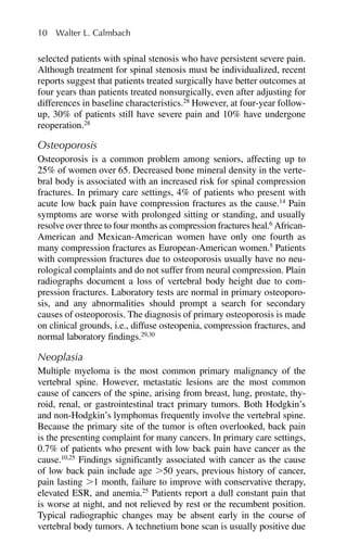 selected patients with spinal stenosis who have persistent severe pain.
Although treatment for spinal stenosis must be individualized, recent
reports suggest that patients treated surgically have better outcomes at
four years than patients treated nonsurgically, even after adjusting for
differences in baseline characteristics.28
However, at four-year follow-
up, 30% of patients still have severe pain and 10% have undergone
reoperation.28
Osteoporosis
Osteoporosis is a common problem among seniors, affecting up to
25% of women over 65. Decreased bone mineral density in the verte-
bral body is associated with an increased risk for spinal compression
fractures. In primary care settings, 4% of patients who present with
acute low back pain have compression fractures as the cause.14
Pain
symptoms are worse with prolonged sitting or standing, and usually
resolve over three to four months as compression fractures heal.6
African-
American and Mexican-American women have only one fourth as
many compression fractures as European-American women.5
Patients
with compression fractures due to osteoporosis usually have no neu-
rological complaints and do not suffer from neural compression. Plain
radiographs document a loss of vertebral body height due to com-
pression fractures. Laboratory tests are normal in primary osteoporo-
sis, and any abnormalities should prompt a search for secondary
causes of osteoporosis. The diagnosis of primary osteoporosis is made
on clinical grounds, i.e., diffuse osteopenia, compression fractures, and
normal laboratory findings.29,30
Neoplasia
Multiple myeloma is the most common primary malignancy of the
vertebral spine. However, metastatic lesions are the most common
cause of cancers of the spine, arising from breast, lung, prostate, thy-
roid, renal, or gastrointestinal tract primary tumors. Both Hodgkin’s
and non-Hodgkin’s lymphomas frequently involve the vertebral spine.
Because the primary site of the tumor is often overlooked, back pain
is the presenting complaint for many cancers. In primary care settings,
0.7% of patients who present with low back pain have cancer as the
cause.10,25
Findings significantly associated with cancer as the cause
of low back pain include age ⬎50 years, previous history of cancer,
pain lasting ⬎1 month, failure to improve with conservative therapy,
elevated ESR, and anemia.25
Patients report a dull constant pain that
is worse at night, and not relieved by rest or the recumbent position.
Typical radiographic changes may be absent early in the course of
vertebral body tumors. A technetium bone scan is usually positive due
10 Walter L. Calmbach
 