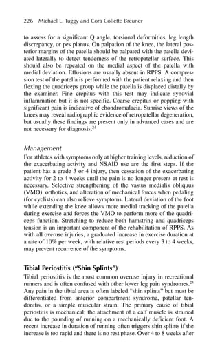 to assess for a significant Q angle, torsional deformities, leg length
discrepancy, or pes planus. On palpation of the knee, the lateral pos-
terior margins of the patella should be palpated with the patella devi-
ated laterally to detect tenderness of the retropatellar surface. This
should also be repeated on the medial aspect of the patella with
medial deviation. Effusions are usually absent in RPPS. A compres-
sion test of the patella is performed with the patient relaxing and then
flexing the quadriceps group while the patella is displaced distally by
the examiner. Fine crepitus with this test may indicate synovial
inflammation but it is not specific. Coarse crepitus or popping with
significant pain is indicative of chondromalacia. Sunrise views of the
knees may reveal radiographic evidence of retropatellar degeneration,
but usually these findings are present only in advanced cases and are
not necessary for diagnosis.24
Management
For athletes with symptoms only at higher training levels, reduction of
the exacerbating activity and NSAID use are the first steps. If the
patient has a grade 3 or 4 injury, then cessation of the exacerbating
activity for 2 to 4 weeks until the pain is no longer present at rest is
necessary. Selective strengthening of the vastus medialis obliquus
(VMO), orthotics, and alteration of mechanical forces when pedaling
(for cyclists) can also relieve symptoms. Lateral deviation of the foot
while extending the knee allows more medial tracking of the patella
during exercise and forces the VMO to perform more of the quadri-
ceps function. Stretching to reduce both hamstring and quadriceps
tension is an important component of the rehabilitation of RPPS. As
with all overuse injuries, a graduated increase in exercise duration at
a rate of 10% per week, with relative rest periods every 3 to 4 weeks,
may prevent recurrence of the symptoms.
Tibial Periostitis (“Shin Splints”)
Tibial periostitis is the most common overuse injury in recreational
runners and is often confused with other lower leg pain syndromes.25
Any pain in the tibial area is often labeled “shin splints” but must be
differentiated from anterior compartment syndrome, patellar ten-
donitis, or a simple muscular strain. The primary cause of tibial
periostitis is mechanical; the attachment of a calf muscle is strained
due to the pounding of running on a mechanically deficient foot. A
recent increase in duration of running often triggers shin splints if the
increase is too rapid and there is no rest phase. Over 4 to 8 weeks after
226 Michael L. Tuggy and Cora Collette Breuner
 