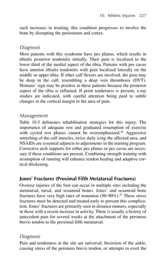such increases in training, this condition progresses to involve the
bone by disrupting the periosteum and cortex.
Diagnosis
Most patients with this syndrome have pes planus, which results in
tibialis posterior tendonitis initially. Their pain is localized to the
lower third of the medial aspect of the tibia. Patients with pes cavus
have anterior tibialis tendonitis with pain localized laterally on the
middle or upper tibia. If other calf flexors are involved, the pain may
be deep in the calf, resembling a deep vein thrombosis (DVT).
Homans’ sign may be positive in these patients because the posterior
aspect of the tibia is inflamed. If point tenderness is present, x-ray
studies are indicated, with careful attention being paid to subtle
changes in the cortical margin in the area of pain.
Management
Table 10.3 delineates rehabilitation strategies for this injury. The
importance of adequate rest and graduated resumption of exercise
with cycled rest phases cannot be overemphasized.26
Aggressive
stretching of the calf muscles, twice daily icing the affected area, and
NSAIDs are essential adjuncts to adjustments in the training program.
Corrective arch supports for either pes planus or pes cavus are neces-
sary if these conditions are present. Combining strength training with
resumption of running will enhance tendon healing and adaptive cor-
tical thickening.
Jones’ Fractures (Proximal Fifth Metatarsal Fractures)
Overuse injuries of the foot can occur in multiple sites including the
metatarsal, tarsal, and sesamoid bones. Jones’ and sesamoid bone
fractures have very high rates of nonunion (50–90%).27
These stress
fractures must be detected and treated early to prevent this complica-
tion. Jones’ fractures are primarily seen in distance runners, especially
in those with a recent increase in activity. There is usually a history of
antecedent pain for several weeks at the attachment of the peroneus
brevis tendon to the proximal fifth metatarsal.
Diagnosis
Pain and tenderness at the site are universal. Inversion of the ankle,
causing stress of the peroneus brevis tendon, or attempts to evert the
10. Athletic Injuries 227
 