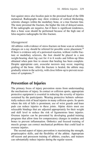 foot against stress also localize pain to the proximal head of the fifth
metatarsal. Radiographs may show evidence of cortical thickening,
sclerotic changes within the medullary bone, or a true fracture line.
The more proximal the fracture, the higher the risk of delayed union.
If the radiographs are negative, but if there is significant tenderness,
then a bone scan should be performed because of the high rate of
false-negative radiographs for this fracture.
Management
All athletes with evidence of stress fracture on bone scan or sclerotic
changes on x-ray should be referred for possible screw placement.28
If there is evidence only of a periosteal reaction, without visible frac-
ture or medullary sclerosis, the foot should be placed in a non
weight-bearing short leg cast for 4 to 6 weeks and follow-up films
obtained when pain free to ensure that healing has been complete.
Despite appropriate care, avascular necrosis may occur, requiring
grafting of the bone. After the fracture is healed, the athlete may
gradually return to the activity, with close follow-up to prevent recur-
rence of symptoms.29
Prevention of Injuries
The primary focus of injury prevention stems from understanding
the mechanisms of injury. In contact or collision sports, appropriate
protective equipment is essential in reducing the severity of injuries
sustained by the participants. Wearing protective helmets substan-
tially reduces risk of head injuries in many collision sports. In sports
where the risk of falls is prominent, use of wrist guards and knee
pads can reduce injuries to these joints. Alpine skiers must use
releasable bindings that are adjusted appropriately for their weight
and skill level to reduce the risk of ligamentous knee injuries.
Overuse injuries can be prevented by developing graded training
programs that allow time for compensatory changes in tendons and
bones to prevent inflammation. Orthotics and focused training of
muscle groups can correct mechanical problems that could lead to
overuse injuries.
The second aspect of injury prevention is maximizing the strength,
proprioceptive skills, and the flexibility of the athlete. Appropriate
off-season and preseason training of athletes, coaches, and trainers
can substantially reduce injuries during the regular season.
10. Athletic Injuries 229
 