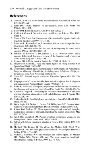 References
1. Cook PC, Leit ME. Issues in the pediatric athlete. Orthop Clin North Am
1995;26:453–64.
2. Patel DR. Sports injuries in adolescents. Med Clin North Am
2000;84:983–1007.
3. Brody DM. Running injuries. Clin Sym 1987;39:23–5.
4. Hulkko A, Orava S. Stress fractures in athletes. Int J Sports Med 1987;
8:221–6.
5. Clanton TO, Porter DA Primary care of foot and ankle injuries in the ath-
lete. Clin Sports Med 1997;16:435–66.
6. Brostrom L. Sprained ankles, I. Anatomic lesions in recent sprains. Acta
Chir Scand 1964;128:483–95.
7. Stiell IG. Decision rules for the use of radiography in acute ankle
injuries. JAMA 1993;269:1127–32.
8. Perlman M, Leveille D, DeLeonibus J, et al. Inversion lateral ankle
trauma: differential diagnosis, review of the literature and prospective
study. J Foot Surg 1987;26:95–135.
9. Dyment PG. Athletic injuries. Pediatr Rev 1989;10(10):1–13.
10. Proctor MR, Cantu RC. Head and spine injuries in young athletes. Clin
Sports Med 2000;19:693–715.
11. Committee on Head Injury Nomenclature of the Congress of Neurological
Surgeons. Glossary of head injury including some definitions of injury to
the cervical spine. Clin Neurosurg 1966;12:386.
12. Cantu RC. Second impact syndrome. Physician Sports Med 1992;20:
55–66.
13. Hergengroeder AC. Acute shoulder, knee and ankle injuries. Part 1: diagnosis
and management. Adolesc Health Update 1996;8(2):1–8.
14. Blake R, Hoffman J. Emergency department evaluation and treatment of
the shoulder and humerus. Emerg Med Clin North Am 1999;17:859–76.
15. Aronen JC, Regan K. Decreasing the incidence of recurrence of first time
anterior shoulder dislocations with rehabilitation. Am J Sports Med
1984;12:283–91.
16. Archambault JL. Brachial plexus stretch injury. J Am Coll. Health 1983;
31(6):256–60.
17. Vereschagin KS, Weins JJ, Fanton GS, Dillingham MF. Burners, don’t
overlook or underestimate them. Phys Sportsmed 1991;19(9):96–106.
18. Kahler DM, McLue FC. Metacarpophalangeal and proximal interpha-
langeal joint injuries of the hand, including the thumb. Clin Sports Med
1992;11:5–76.
19. Smith DL, Campbell SM. Painful shoulder syndromes: diagnosis and
management. J Gen Intern Med 1992;7:328–39.
20. Safran MR. Elbow injuries in athletes: a review. Clin Orthop 1995;310:
257–77.
21. Mehlhoff TL, Bennett B. The elbow. In: Mellion MB, Walsh WM,
Shelton GL, eds. The team physician handbook. Philadelphia: Hanley &
Belfus, 1990. p. 334–345.
22. Wilhite J, Huurman WW. The thoracic and lumbar spine. In: Mellion
MB, Walsh WM, Shelton GL, eds. The team physician handbook.
Philadelphia: Hanley & Belfus, 1990. p. 374–400.
230 Michael L. Tuggy and Cora Collette Breuner
 