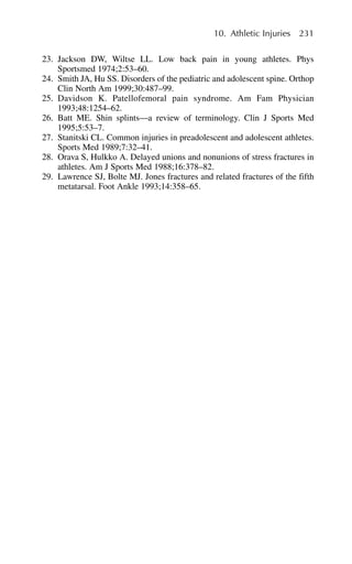 23. Jackson DW, Wiltse LL. Low back pain in young athletes. Phys
Sportsmed 1974;2:53–60.
24. Smith JA, Hu SS. Disorders of the pediatric and adolescent spine. Orthop
Clin North Am 1999;30:487–99.
25. Davidson K. Patellofemoral pain syndrome. Am Fam Physician
1993;48:1254–62.
26. Batt ME. Shin splints—a review of terminology. Clin J Sports Med
1995;5:53–7.
27. Stanitski CL. Common injuries in preadolescent and adolescent athletes.
Sports Med 1989;7:32–41.
28. Orava S, Hulkko A. Delayed unions and nonunions of stress fractures in
athletes. Am J Sports Med 1988;16:378–82.
29. Lawrence SJ, Bolte MJ. Jones fractures and related fractures of the fifth
metatarsal. Foot Ankle 1993;14:358–65.
10. Athletic Injuries 231
 