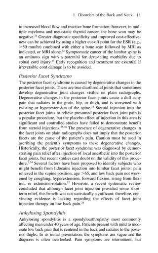 to increased blood flow and reactive bone formation; however, in mul-
tiple myeloma and metastatic thyroid cancer, the bone scan may be
negative.31
Greater diagnostic specificity and improved cost-effective-
ness can be achieved by using a higher cut-off point for the ESR (e.g.,
⬎50 mm/hr) combined with either a bone scan followed by MRI as
indicated, or MRI alone.32
Symptomatic cancer of the lumbar spine is
an ominous sign with a potential for devastating morbidity due to
spinal cord injury.33
Early recognition and treatment are essential if
irreversible cord damage is to be avoided.
Posterior Facet Syndrome
The posterior facet syndrome is caused by degenerative changes in the
posterior facet joints. These are true diarthrodial joints that sometimes
develop degenerative joint changes visible on plain radiographs.
Degenerative changes in the posterior facet joints cause a dull achy
pain that radiates to the groin, hip, or thigh, and is worsened with
twisting or hyperextension of the spine.34
Steroid injection into the
posterior facet joints to relieve presumed posterior facet joint pain is
a popular procedure, but the placebo effect of injection in this area is
significant and controlled studies have failed to demonstrate benefit
from steroid injections.35,36
The presence of degenerative changes in
the facet joints on plain radiographs does not imply that the posterior
facets are the cause of the patient’s pain. Caution must be used in
ascribing the patient’s symptoms to these degenerative changes.
Historically, the posterior facet syndrome was diagnosed by demon-
strating pain relief after injection of local anesthetic into the posterior
facet joints, but recent studies cast doubt on the validity of this proce-
dure.7,34
Several factors have been proposed to identify subjects who
might benefit from lidocaine injection into lumbar facet joints: pain
relieved in the supine position, age ⬎65, and low back pain not wors-
ened by coughing, hyperextension, forward flexion, rising from flex-
ion, or extension-rotation.37
However, a recent systematic review
concluded that although facet joint injection provided some short-
term relief, this benefit was not statistically significant; therefore, con-
vincing evidence is lacking regarding the effects of facet joint
injection therapy on low back pain.38
Ankylosing Spondylitis
Ankylosing spondylitis is a spondyloarthropathy most commonly
affecting men under 40 years of age. Patients present with mild to mod-
erate low back pain that is centered in the back and radiates to the poste-
rior thighs. In its initial presentation, the symptoms are vague and the
diagnosis is often overlooked. Pain symptoms are intermittent, but
1. Disorders of the Back and Neck 11
 