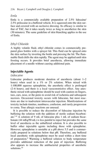 Emla
Emla is a commercially available preparation of 2.5% lidocaine/
2.5% prilocaine in a buffered vehicle. It is squeezed onto the skin sur-
face and covered with an occlusive dressing. Its efficacy is similar to
that of TAC, but it takes nearly twice as long to anesthetize the skin
(30 minutes). The same guideline of skin blanching applies to the use
of Emla.
Ethyl Chloride
A highly volatile fluid, ethyl chloride comes in commercially pre-
pared glass bottles with a sprayer lid. This fluid can be sprayed onto
the skin surface by inverting the bottle and pressing the lid. The flam-
mable fluid chills the skin rapidly. The agent may be applied until skin
frosting occurs. It provides brief anesthesia, allowing immediate
placement of a needle without causing additional pain.
Injectable Agents
Lidocaine
Lidocaine produces moderate duration of anesthesia (about 1–2
hours) when used in a 1% or 2% solution. When mixed with
1:100,000 aqueous epinephrine, the anesthetic effect is prolonged
(2–6 hours), and there is a local vasoconstrictive effect. Any anes-
thetic mixed with epinephrine should be used with caution on fingers,
toes, ears, nose, or the penis to avoid risk of ischemia and subsequent
necrosis. Occasional toxicity occurs with lidocaine, but most reac-
tions are due to inadvertent intravascular injection. Manifestations of
toxicity include tinnitus, numbness, confusion, and rarely progression
to coma. True allergic reactions are unusual.
It is possible to reduce the discomfort of lidocaine injection by
buffering the solution with the addition of sterile sodium bicarbon-
ate.5–8
A solution of 9 mL of lidocaine plus 1 mL of sodium bicar-
bonate (44 mEq/50 mL) is less painful to inject but provides the same
level of anesthesia as the unbuffered solution. It is also possible to
buffer other injectable agents including those with epinephrine.
However, epinephrine is unstable at a pH above 5.5 and is commer-
cially prepared in solutions below that pH. Therefore, any buffered
local anesthetic with epinephrine must be used within a short time
of preparation.9
Warming a buffered solution to body temperature
provides additional reduction of the pain of injection. Buffering
also appears to increase the antibacterial properties of anesthetic
solutions.10
236 Bryan J. Campbell and Douglas J. Campbell
 