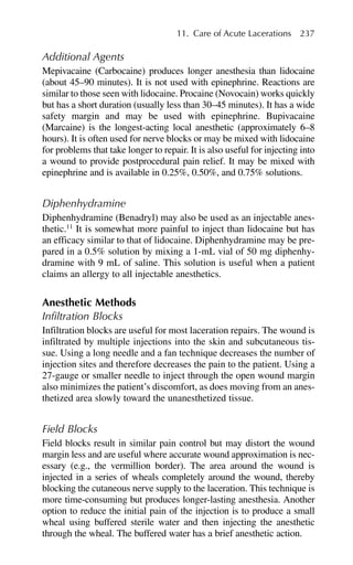 Additional Agents
Mepivacaine (Carbocaine) produces longer anesthesia than lidocaine
(about 45–90 minutes). It is not used with epinephrine. Reactions are
similar to those seen with lidocaine. Procaine (Novocain) works quickly
but has a short duration (usually less than 30–45 minutes). It has a wide
safety margin and may be used with epinephrine. Bupivacaine
(Marcaine) is the longest-acting local anesthetic (approximately 6–8
hours). It is often used for nerve blocks or may be mixed with lidocaine
for problems that take longer to repair. It is also useful for injecting into
a wound to provide postprocedural pain relief. It may be mixed with
epinephrine and is available in 0.25%, 0.50%, and 0.75% solutions.
Diphenhydramine
Diphenhydramine (Benadryl) may also be used as an injectable anes-
thetic.11
It is somewhat more painful to inject than lidocaine but has
an efficacy similar to that of lidocaine. Diphenhydramine may be pre-
pared in a 0.5% solution by mixing a 1-mL vial of 50 mg diphenhy-
dramine with 9 mL of saline. This solution is useful when a patient
claims an allergy to all injectable anesthetics.
Anesthetic Methods
Infiltration Blocks
Infiltration blocks are useful for most laceration repairs. The wound is
infiltrated by multiple injections into the skin and subcutaneous tis-
sue. Using a long needle and a fan technique decreases the number of
injection sites and therefore decreases the pain to the patient. Using a
27-gauge or smaller needle to inject through the open wound margin
also minimizes the patient’s discomfort, as does moving from an anes-
thetized area slowly toward the unanesthetized tissue.
Field Blocks
Field blocks result in similar pain control but may distort the wound
margin less and are useful where accurate wound approximation is nec-
essary (e.g., the vermillion border). The area around the wound is
injected in a series of wheals completely around the wound, thereby
blocking the cutaneous nerve supply to the laceration. This technique is
more time-consuming but produces longer-lasting anesthesia. Another
option to reduce the initial pain of the injection is to produce a small
wheal using buffered sterile water and then injecting the anesthetic
through the wheal. The buffered water has a brief anesthetic action.
11. Care of Acute Lacerations 237
 