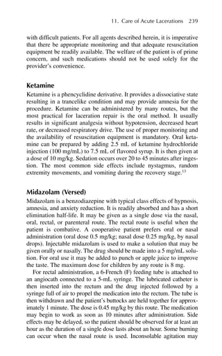 with difficult patients. For all agents described herein, it is imperative
that there be appropriate monitoring and that adequate resuscitation
equipment be readily available. The welfare of the patient is of prime
concern, and such medications should not be used solely for the
provider’s convenience.
Ketamine
Ketamine is a phencyclidine derivative. It provides a dissociative state
resulting in a trancelike condition and may provide amnesia for the
procedure. Ketamine can be administered by many routes, but the
most practical for laceration repair is the oral method. It usually
results in significant analgesia without hypotension, decreased heart
rate, or decreased respiratory drive. The use of proper monitoring and
the availability of resuscitation equipment is mandatory. Oral keta-
mine can be prepared by adding 2.5 mL of ketamine hydrochloride
injection (100 mg/mL) to 7.5 mL of flavored syrup. It is then given at
a dose of 10 mg/kg. Sedation occurs over 20 to 45 minutes after inges-
tion. The most common side effects include nystagmus, random
extremity movements, and vomiting during the recovery stage.13
Midazolam (Versed)
Midazolam is a benzodiazepine with typical class effects of hypnosis,
amnesia, and anxiety reduction. It is readily absorbed and has a short
elimination half-life. It may be given as a single dose via the nasal,
oral, rectal, or parenteral route. The rectal route is useful when the
patient is combative. A cooperative patient prefers oral or nasal
administration (oral dose 0.5 mg/kg; nasal dose 0.25 mg/kg, by nasal
drops). Injectable midazolam is used to make a solution that may be
given orally or nasally. The drug should be made into a 5 mg/mL solu-
tion. For oral use it may be added to punch or apple juice to improve
the taste. The maximum dose for children by any route is 8 mg.
For rectal administration, a 6-French (F) feeding tube is attached to
an angiocath connected to a 5-mL syringe. The lubricated catheter is
then inserted into the rectum and the drug injected followed by a
syringe full of air to propel the medication into the rectum. The tube is
then withdrawn and the patient’s buttocks are held together for approx-
imately 1 minute. The dose is 0.45 mg/kg by this route. The medication
may begin to work as soon as 10 minutes after administration. Side
effects may be delayed, so the patient should be observed for at least an
hour as the duration of a single dose lasts about an hour. Some burning
can occur when the nasal route is used. Inconsolable agitation may
11. Care of Acute Lacerations 239
 