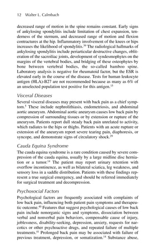 decreased range of motion in the spine remains constant. Early signs
of ankylosing spondylitis include limitation of chest expansion, ten-
derness of the sternum, and decreased range of motion and flexion
contractures at the hip. Inflammatory involvement of the knees or hips
increases the likelihood of spondylitis.39
The radiological hallmarks of
ankylosing spondylitis include periarticular destructive changes, oblit-
eration of the sacroiliac joints, development of syndesmophytes on the
margins of the vertebral bodies, and bridging of these osteophytes by
bone between vertebral bodies, the so-called bamboo spine.
Laboratory analysis is negative for rheumatoid factor, but the ESR is
elevated early in the course of the disease. Tests for human leukocyte
antigen (HLA)-B27 are not recommended because as many as 6% of
an unselected population test positive for this antigen.15
Visceral Diseases
Several visceral diseases may present with back pain as a chief symp-
tom.5
These include nephrolithiasis, endometriosis, and abdominal
aortic aneurysm. Abdominal aortic aneurysm causes low back pain by
compression of surrounding tissues or by extension or rupture of the
aneurysm. Patients report dull steady back pain unrelated to activity,
which radiates to the hips or thighs. Patients with an acute rupture or
extension of the aneurysm report severe tearing pain, diaphoresis, or
syncope, and demonstrate signs of circulatory shock.29
Cauda Equina Syndrome
The cauda equina syndrome is a rare condition caused by severe com-
pression of the cauda equina, usually by a large midline disc hernia-
tion or a tumor.14
The patient may report urinary retention with
overflow incontinence, as well as bilateral sciatica, leg weakness, and
sensory loss in a saddle distribution. Patients with these findings rep-
resent a true surgical emergency, and should be referred immediately
for surgical treatment and decompression.
Psychosocial Factors
Psychological factors are frequently associated with complaints of
low back pain, influencing both patient pain symptoms and therapeu-
tic outcome.40
Features that suggest psychological causes of low back
pain include nonorganic signs and symptoms, dissociation between
verbal and nonverbal pain behaviors, compensable cause of injury,
joblessness, disability-seeking, depression, anxiety, requests for nar-
cotics or other psychoactive drugs, and repeated failure of multiple
treatments.41
Prolonged back pain may be associated with failure of
previous treatment, depression, or somatization.14
Substance abuse,
12 Walter L. Calmbach
 