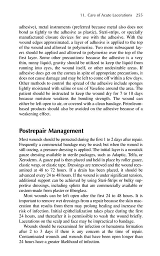 adhesive), metal instruments (preferred because metal also does not
bond as tightly to the adhesive as plastic), Steri-strips, or specially
manufactured closure devices for use with the adhesive. With the
wound edges approximated, a layer of adhesive is applied to the top
of the wound and allowed to polymerize. Two more subsequent lay-
ers should be applied and allowed to polymerize over the top of the
first layer. Some other precautions: because the adhesive is a very
thin, runny liquid, gravity should be utilized to keep the liquid from
running into eyes, the wound itself, or other undesirable areas. If
adhesive does get on the cornea in spite of appropriate precautions, it
does not cause damage and may be left to come off within a few days.
Other methods to control the spread of the adhesive include sponges
lightly moistened with saline or use of Vaseline around the area. The
patient should be instructed to keep the wound dry for 7 to 10 days
because moisture weakens the bonding strength. The wound can
either be left open to air, or covered with a clean bandage. Petroleum-
based products should also be avoided on the adhesive because of a
weakening effect.
Postrepair Management
Most wounds should be protected during the first 1 to 2 days after repair.
Frequently a commercial bandage may be used; but when the wound is
still oozing, a pressure dressing is applied. The initial layer is a nonstick
gauze dressing available in sterile packages, such as Adaptic, Telfa, or
Xeroderm. A gauze pad is then placed and held in place by roller gauze,
elastic wrap, or elastic tape. Dressings are removed and the wound reex-
amined at 48 to 72 hours. If a drain has been placed, it should be
advanced every 24 to 48 hours. If the wound is under significant tension,
additional support can be achieved by using Steri-Strips or bulky sup-
portive dressings, including splints that are commercially available or
custom-made from plaster or fiberglass.
Most wounds can be left open after the first 24 to 48 hours. It is
important to remove wet dressings from a repair because the skin mac-
eration that results from them may prolong healing and increase the
risk of infection. Initial epithelialization takes place during the first
24 hours, and thereafter it is permissible to wash the wound briefly.
Lacerations on the scalp and face may be impractical to bandage.
Wounds should be reexamined for infection or hematoma formation
after 2 to 3 days if there is any concern at the time of repair.
Contaminated wounds and wounds that have been open longer than
24 hours have a greater likelihood of infection.
11. Care of Acute Lacerations 255
 