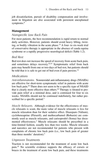 job dissatisfaction, pursuit of disability compensation and involve-
ment in litigation are also associated with persistent unexplained
symptoms.8
Management
Nonspecific Low Back Pain
For most patients, the best recommendation is rapid return to normal
daily activities. However, patients should avoid heavy lifting, twist-
ing, or bodily vibration in the acute phase.14
A four- to six-week trial
of conservative therapy is appropriate in the absence of cauda equina
syndrome or a rapidly progressive neurological deficit (Table 1.2).
Bed Rest
Bed rest does not increase the speed of recovery from acute back pain,
and sometimes delays recovery.42,43
Symptomatic relief from back
pain may benefit from one or two days of bed rest, but patients should
be told that it is safe to get out of bed even if pain persists.14
Medications
Anti-inflammatories. Nonsteroidal anti-inflammatory drugs (NSAIDs)
are effective for short-term symptomatic relief in patients with acute
low back pain.44
There does not seem to be a specific type of NSAID
that is clearly more effective than others.44
Therapy is titrated to pro-
vide pain relief at a minimal dose, and is continued for four to six
weeks. NSAIDs should not be continued indefinitely, but rather pre-
scribed for a specific period.3
Muscle Relaxants. Although evidence for the effectiveness of mus-
cle relaxants is scant, the main value of muscle relaxants is less for
muscle relaxation than for their sedative effect. Diazepam (Valium),
cyclobenzaprine (Flexeril), and methocarbamol (Robaxin) are com-
monly used as muscle relaxants, and carisoprodol (Soma) has docu-
mented effectiveness.3
Muscle relaxants should be prescribed in a
time-limited fashion, usually less than two weeks. Muscle relaxants
and narcotics are not recommended for patients who present with
complaints of chronic low back pain (i.e., low back pain of greater
than three months’ duration).5
Unproven Treatments
Traction is not recommended for the treatment of acute low back
pain.45
No scientific evidence supports the efficacy of corsets or
braces in the treatment of acute low back pain, and these treatments
1. Disorders of the Back and Neck 13
 