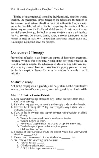 Timing of suture removal should be individualized, based on wound
location, the mechanical stress placed on the repair, and the tension of
the closure. Facial sutures should be removed within 3 to 5 days to min-
imize the possibility of suture tracks. Supporting the repair with Steri-
Strips may decrease the likelihood of dehiscence. In skin areas that are
not highly mobile (e.g., the back or extremities) sutures are left in place
for 7 to 10 days. On fingers, palms, soles, and over joints, the sutures
remain in place at least 10 to 14 days and sometimes longer. Table 11.2
is a sample instruction sheet for patients.
Concurrent Therapy
Preventing infection is an important aspect of laceration treatment.
Puncture wounds and bites usually should not be closed because the
risk of infection negates the advantage of closure. Dog bites can usu-
ally be safely closed, however. Sometimes a gaping puncture wound
on the face requires closure for cosmetic reasons despite the risk of
infection.
Antibiotic Usage
Antibiotic prophylaxis is probably not helpful in most circumstances
unless given in sufficient quantity to obtain good tissue levels while
256 Bryan J. Campbell and Douglas J. Campbell
Table 11.2. Instructions for Patients
1. Keep wound dressings clean and dry. Protect dressings from mois-
ture when bathing.
2. If the dressing gets wet, remove it and reapply a clean, dry dressing.
3. Remove the dressing after 2 days and reapply every 2 days unless
instructed otherwise.
4. If any of the following signs appear, contact your physician or clinic
immediately.
A. Wound becomes red, warm, swollen, or tender.
B. Wound begins to drain.
C. Red streaks appear near the wound or up the arm or leg.
D. Tender lumps appear in the armpit or groin.
E. Chills or fever occur.
5. Because of your particular injury the doctor would like your wound
check in ______ days.
6. Please return for removal of your stitches in _______ days.
7. You received the following vaccinations:
A. Tetanus toxoid ______
B. DT (diphtheria/tetanus) ______
C. DPT (diphtheria/pertussis/tetanus) ______
 