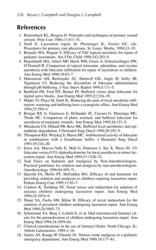 References
1. Brietenbach KL, Bergera JJ. Principles and techniques of primary wound
closure. Prim Care 1986;13:411–31.
2. Snell G. Laceration repair. In: Pfenninger JL, Fowler GC, eds.
Procedures for primary care physicians. St. Louis: Mosby, 1994;12–19.
3. Bonadio WA, Wagner V. Efficacy of TAC topical anesthetic for repair of
pediatric lacerations. Am J Dis Child 1988;142:203–5.
4. Hegenbarth MA, Altieri MF, Hawk WH, Green A, Ochsenschlager DW,
O’Donnell R. Comparison of topical tetracaine, adrenaline, and cocaine
anesthesia with lidocaine infiltration for repair of lacerations in children.
Ann Emerg Med 1990;19:63–7.
5. Matsumoto AH, Reifsnyder AC, Hartwell GD, Angle JF, Selby JB,
Tegtmeyer CJ. Reducing the discomfort of lidocaine administration
through pH buffering. J Vasc Interv Radiol 1994;5:171–5.
6. Bartfield JM, Ford DT, Homer PJ. Buffered versus plain lidocaine for
digital nerve blocks. Ann Emerg Med 1993;22:216–19.
7. Mader TJ, Playe SJ, Garb JL. Reducing the pain of local anesthetic infil-
tration: warming and buffering have a synergistic effect. Ann Emerg Med
1994;23:550–4.
8. Brogan BX Jr, Giarrusso E, Hollander JE, Cassara G, Mararnga MC,
Thode HC. Comparison of plain, warmed, and buffered lidocaine for
anesthesia of traumatic wounds. Ann Emerg Med 1995;26:121–5.
9. Murakami CS, Odland PB, Ross BK. Buffered local anesthetics and epi-
nephrine degradation. J Dermatol Surg Oncol 1994;20:192–5.
10. Thompson KD, Welykyj S, Massa MC. Antibacterial activity of lidocaine
in combination with a bicarbonate buffer. J Dermatol Surg Oncol
1993;19:216–20.
11. Ernst AA, Marvez-Valls E, Mall G, Patterson J, Xie X, Weiss SJ. 1%
lidocaine versus 0.5% diphenhydramine for local anesthesia in minor lac-
eration repair. Ann Emerg Med 1994;23:1328–32.
12. Task Force on Sedation and Analgesia by Non-Anesthesiologists.
Practical guidelines for sedation and analgesia by non-anesthesiologists.
Anesthesiology 1996;84:459–71.
13. Qureshi FA, Mellis PT, McFadden MA. Efficacy of oral ketamine for
providing sedation and analgesia to children requiring laceration repair.
Pediatr Emerg Care 1995;11:93–7.
14. Connors K, Terndrup TE. Nasal versus oral midazolam for sedation of
anxious children undergoing laceration repair. Ann Emerg Med
1994;24:1074–9.
15. Shane SA, Fuchs SM, Khine H. Efficacy of rectal midazolam for the
sedation of preschool children undergoing laceration repair. Ann Emerg
Med 1994;24:1065–73.
16. Schutzman SA, Burg J, Liebelt E, et al. Oral transmucosal fentanyl cit-
rate for the premedication of children undergoing laceration repair. Ann
Emerg Med 1994;24:1059–64.
17. Clinical considerations in the use of fentanyl Oralet. North Chicago, IL:
Abbott Laboratories, 1995;1–16.
18. Gamis AS, Knapp JF, Glenski JA. Nitrous oxide analgesia in a pediatric
emergency department. Ann Emerg Med 1989;18:177–81.
258 Bryan J. Campbell and Douglas J. Campbell
 