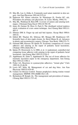 19. Moy RL, Lee A, Zolka A. Commonly used suture materials in skin sur-
gery. Am Fam Physician 1991;44:2123–8.
20. Epperson WJ. Suture selection. In: Pfenninger JL, Fowler GC, eds.
Procedures for primary care physicians. St. Louis: Mosby, 1994;3–6.
21. Moy RL, Waldman B, Hein DW. A review of sutures and suturing tech-
niques. J Dermatol Surg Oncol 1992;18:785–95.
22. Jones JS, Gartner M, Drew G, Pack S. The shorthand vertical mattress
stitch: evaluation of a new suture technique. Am J Emerg Med 1993;11:
483–5.
23. Ditmars DM Jr. Finger tip and nail bed injuries. Occup Med 1989;4:
449–61.
24. Edlich RF, Thacker JG, Silloway RF, Morgan RF, Rodeheaver GT.
Scientific basis of skin staple closure. In: Haval Mutaz B, ed. Advances
in plastic and reconstructive surgery. Chicago: Year Book, 1986;233–71.
25. Osmond MH, Klassen TP, Quinn JV. Economic comparison of a tissue
adhesive and suturing in the repair of pediatric facial lacerations.
J Pediatr 1995;126(6):892–5.
26. Quinn JV, Drzewiecki A, Li MM, et al. A randomized, controlled trial
comparing tissue adhesive with suturing in the repair of pediatric facial
lacerations. Ann Emerg Med 1993;22:1130–5.
27. Applebaum JS, Zalut T, Applebaum D. The use of tissue adhesive for
traumatic laceration repair in the emergency department. Ann Emerg
Med 1993;22:1190–2.
28. Fisher AA. Reactions to cyanoacrylate adhesives: “instant glue.” Cutis
1995:18–22,46,58.
29. Lewis KT, Stiles M. Management of cat and dog bites. Am Fam
Physician 1995;52:479–85.
30. Centers for Disease Control. Tetanus prophylaxis during routine wound
management. MMWR 1991;40(RR-10):1–28.
31. Richardson JP, Knight AL. The management and prevention of tetanus.
J Emerg Med 1993;11:737–42.
11. Care of Acute Lacerations 259
 
