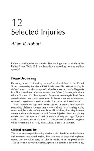 12
Selected Injuries
Allan V. Abbott
Unintentional injuries remain the fifth leading cause of death in the
United States. Table 12.1 lists these deaths according to cause and fre-
quency.1
Near-Drowning
Drowning is the third leading cause of accidental death in the United
States, accounting for about 4000 deaths annually. Near-drowning is
defined as survival after an episode of suffocation and cerebral hypoxia
in a liquid medium, whereas submersion injury (drowning) is death
within 24 hours of such an episode. Secondary drowning is death from
complications that occur more than 24 hours after the submersion.
Immersion syndrome is sudden death after contact with cold water.2
Most near-drownings and drownings occur among inadequately
supervised children younger than 4 years of age in swimming pools,
ocean surf, bathtubs, or hot tubs. In small children, drowning is more
common than toxic ingestions and firearm injuries. Boys and young
men between the ages of 15 and 24 and the elderly over age 75, espe-
cially if unable to swim, are also at risk because of alcohol or drug use
while swimming, infirmity, or associated trauma or seizures.
Clinical Presentation
The usual submerged drowning victim at first holds his or her breath
and becomes anoxic and panics, then swallows or gasps and aspirates
water, loses consciousness, and dies in cardiac arrest. Approximately
10% of victims have acute laryngospasm that results in dry drowning,
 
