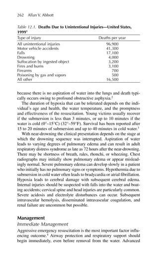 because there is no aspiration of water into the lungs and death typi-
cally occurs owing to profound obstructive asphyxia.2
The duration of hypoxia that can be tolerated depends on the indi-
vidual’s age and health, the water temperature, and the promptness
and effectiveness of the resuscitation. Young victims usually recover
if the submersion is less than 3 minutes, or up to 10 minutes if the
water is cold (0°–15°C) (32°–59°F). Survival has been reported after
15 to 20 minutes of submersion and up to 40 minutes in cold water.3
With near-drowning the clinical presentation depends on the stage at
which the drowning sequence was interrupted. Aspiration of water
leads to varying degrees of pulmonary edema and can result in adult
respiratory distress syndrome as late as 72 hours after the near-drowning.
There may be shortness of breath, rales, rhonchi, or wheezing. Chest
radiographs may initially show pulmonary edema or appear mislead-
ingly normal. Severe pulmonary edema can develop slowly in a patient
who initially has no pulmonary signs or symptoms. Hypothermia due to
submersion in cold water often leads to bradycardia or atrial fibrillation.
Hypoxia leads to cerebral damage with subsequent cerebral edema.
Internal injuries should be suspected with falls into the water and boat-
ing accidents; cervical spine and head injuries are particularly common.
Severe acidosis and electrolyte disturbances can occur. Subsequent
intravascular hemolysis, disseminated intravascular coagulation, and
renal failure are uncommon but possible.
Management
Immediate Management
Aggressive emergency resuscitation is the most important factor influ-
encing outcome.4
Airway protection and respiratory support should
begin immediately, even before removal from the water. Advanced
262 Allan V. Abbott
Table 12.1. Deaths Due to Unintentional Injuries—United States,
19991
Type of injury Deaths per year
All unintentional injuries 96,900
Motor vehicle accidents 41,300
Falls 17,100
Drowning 4,000
Suffocation by ingested object 3,200
Fires and burns 3,100
Firearms 700
Poisoning by gas and vapors 500
All other 16,500
 