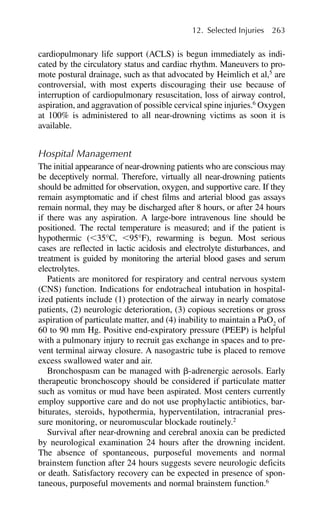 cardiopulmonary life support (ACLS) is begun immediately as indi-
cated by the circulatory status and cardiac rhythm. Maneuvers to pro-
mote postural drainage, such as that advocated by Heimlich et al,5
are
controversial, with most experts discouraging their use because of
interruption of cardiopulmonary resuscitation, loss of airway control,
aspiration, and aggravation of possible cervical spine injuries.6
Oxygen
at 100% is administered to all near-drowning victims as soon it is
available.
Hospital Management
The initial appearance of near-drowning patients who are conscious may
be deceptively normal. Therefore, virtually all near-drowning patients
should be admitted for observation, oxygen, and supportive care. If they
remain asymptomatic and if chest films and arterial blood gas assays
remain normal, they may be discharged after 8 hours, or after 24 hours
if there was any aspiration. A large-bore intravenous line should be
positioned. The rectal temperature is measured; and if the patient is
hypothermic (⬍35°C, ⬍95°F), rewarming is begun. Most serious
cases are reflected in lactic acidosis and electrolyte disturbances, and
treatment is guided by monitoring the arterial blood gases and serum
electrolytes.
Patients are monitored for respiratory and central nervous system
(CNS) function. Indications for endotracheal intubation in hospital-
ized patients include (1) protection of the airway in nearly comatose
patients, (2) neurologic deterioration, (3) copious secretions or gross
aspiration of particulate matter, and (4) inability to maintain a PaO2
of
60 to 90 mm Hg. Positive end-expiratory pressure (PEEP) is helpful
with a pulmonary injury to recruit gas exchange in spaces and to pre-
vent terminal airway closure. A nasogastric tube is placed to remove
excess swallowed water and air.
Bronchospasm can be managed with ␤-adrenergic aerosols. Early
therapeutic bronchoscopy should be considered if particulate matter
such as vomitus or mud have been aspirated. Most centers currently
employ supportive care and do not use prophylactic antibiotics, bar-
biturates, steroids, hypothermia, hyperventilation, intracranial pres-
sure monitoring, or neuromuscular blockade routinely.2
Survival after near-drowning and cerebral anoxia can be predicted
by neurological examination 24 hours after the drowning incident.
The absence of spontaneous, purposeful movements and normal
brainstem function after 24 hours suggests severe neurologic deficits
or death. Satisfactory recovery can be expected in presence of spon-
taneous, purposeful movements and normal brainstem function.6
12. Selected Injuries 263
 