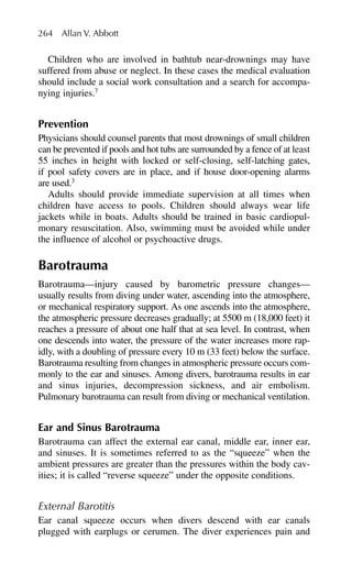 Children who are involved in bathtub near-drownings may have
suffered from abuse or neglect. In these cases the medical evaluation
should include a social work consultation and a search for accompa-
nying injuries.7
Prevention
Physicians should counsel parents that most drownings of small children
can be prevented if pools and hot tubs are surrounded by a fence of at least
55 inches in height with locked or self-closing, self-latching gates,
if pool safety covers are in place, and if house door-opening alarms
are used.3
Adults should provide immediate supervision at all times when
children have access to pools. Children should always wear life
jackets while in boats. Adults should be trained in basic cardiopul-
monary resuscitation. Also, swimming must be avoided while under
the influence of alcohol or psychoactive drugs.
Barotrauma
Barotrauma—injury caused by barometric pressure changes—
usually results from diving under water, ascending into the atmosphere,
or mechanical respiratory support. As one ascends into the atmosphere,
the atmospheric pressure decreases gradually; at 5500 m (18,000 feet) it
reaches a pressure of about one half that at sea level. In contrast, when
one descends into water, the pressure of the water increases more rap-
idly, with a doubling of pressure every 10 m (33 feet) below the surface.
Barotrauma resulting from changes in atmospheric pressure occurs com-
monly to the ear and sinuses. Among divers, barotrauma results in ear
and sinus injuries, decompression sickness, and air embolism.
Pulmonary barotrauma can result from diving or mechanical ventilation.
Ear and Sinus Barotrauma
Barotrauma can affect the external ear canal, middle ear, inner ear,
and sinuses. It is sometimes referred to as the “squeeze” when the
ambient pressures are greater than the pressures within the body cav-
ities; it is called “reverse squeeze” under the opposite conditions.
External Barotitis
Ear canal squeeze occurs when divers descend with ear canals
plugged with earplugs or cerumen. The diver experiences pain and
264 Allan V. Abbott
 