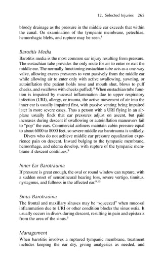 bloody drainage as the pressure in the middle ear exceeds that within
the canal. On examination of the tympanic membrane, petechiae,
hemorrhagic blebs, and rupture may be seen.8
Barotitis Media
Barotitis media is the most common ear injury resulting from pressure.
The eustachian tube provides the only route for air to enter or exit the
middle ear. The normally functioning eustachian tube acts as a one-way
valve, allowing excess pressures to vent passively from the middle ear
while allowing air to enter only with active swallowing, yawning, or
autoinflation (the patient holds nose and mouth shut, blows to puff
cheeks, and swallows with cheeks puffed).8
When eustachian tube func-
tion is impaired by mucosal inflammation due to upper respiratory
infection (URI), allergy, or trauma, the active movement of air into the
inner ear is usually impaired first, with passive venting being impaired
later in more severe cases. Thus a person with a URI flying in an air-
plane usually finds that ear pressures adjust on ascent, but pain
increases during descent if swallowing or autoinflation maneuvers fail
to “pop” the ears. Commercial airliners maintain cabin pressure equal
to about 6000 to 8000 feet, so severe middle ear barotrauma is unlikely.
Divers who do not achieve middle ear pressure equalization expe-
rience pain on descent. Inward bulging to the tympanic membrane,
hemorrhage, and edema develop, with rupture of the tympanic mem-
brane if descent continues.8
Inner Ear Barotrauma
If pressure is great enough, the oval or round window can rupture, with
a sudden onset of sensorineural hearing loss, severe vertigo, tinnitus,
nystagmus, and fullness in the affected ear.9,10
Sinus Barotrauma
The frontal and maxillary sinuses may be “squeezed” when mucosal
inflammation due to URI or other condition blocks the sinus ostia. It
usually occurs in divers during descent, resulting in pain and epistaxis
from the area of the sinus.9
Management
When barotitis involves a ruptured tympanic membrane, treatment
includes keeping the ear dry, giving analgesics as needed, and
12. Selected Injuries 265
 