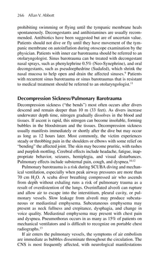 prohibiting swimming or flying until the tympanic membrane heals
spontaneously. Decongestants and antihistamines are usually recom-
mended. Antibiotics have been suggested but are of uncertain value.
Patients should not dive or fly until they have movement of the tym-
panic membrane on autoinflation during otoscope examination by the
physician. Patients with inner ear barotrauma should be referred to an
otolaryngologist. Sinus barotrauma can be treated with decongestant
nasal sprays, such as phenylephrine 0.5% (Neo-Synephrine), and oral
decongestants, such as pseudoephedrine (Sudafed), which shrink the
nasal mucosa to help open and drain the affected sinuses.9
Patients
with recurrent sinus barotrauma or sinus barotraumas that is resistant
to medical treatment should be referred to an otolaryngologist.11
Decompression Sickness/Pulmonary Barotrauma
Decompression sickness (“the bends”) most often occurs after divers
descend and remain deeper than 10 m (33 feet). As divers increase
underwater depth time, nitrogen gradually dissolves in the blood and
tissues. If ascent is rapid, this nitrogen can become insoluble, forming
bubbles in the bloodstream and the tissues. Decompression sickness
usually manifests immediately or shortly after the dive but may occur
as long as 12 hours later. Most commonly, the victim experiences
steady or throbbing pain in the shoulders or elbows with some relief on
“bending” the affected joint. The skin may become pruritic, with rashes
and purplish mottling. Cerebral effects include headache, fatigue, inap-
propriate behavior, seizures, hemiplegia, and visual disturbances.
Pulmonary effects include substernal pain, cough, and dyspnea.10,12
Pulmonary barotrauma is a risk during SCUBA diving and mechan-
ical ventilation, especially when peak airway pressures are more than
70 cm H2
O. A scuba diver breathing compressed air who ascends
from depth without exhaling runs a risk of pulmonary trauma as a
result of overdistention of the lungs. Overinflated alveoli can rupture
and allow air to escape into the interstitium, pleural cavity, or pul-
monary vessels. Slow leakage from alveoli may produce subcuta-
neous or mediastinal emphysema. Subcutaneous emphysema may
present as neck fullness and crepitance, dysphagia, and change in
voice quality. Mediastinal emphysema may present with chest pain
and dyspnea. Pneumothorax occurs in as many as 15% of patients on
mechanical ventilators and is difficult to recognize on portable chest
radiographs.13
If air enters the pulmonary vessels, the symptoms of air embolism
are immediate as bubbles disseminate throughout the circulation. The
CNS is most frequently affected, with neurological manifestations
266 Allan V. Abbott
 