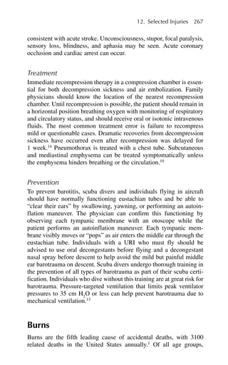 consistent with acute stroke. Unconsciousness, stupor, focal paralysis,
sensory loss, blindness, and aphasia may be seen. Acute coronary
occlusion and cardiac arrest can occur.
Treatment
Immediate recompression therapy in a compression chamber is essen-
tial for both decompression sickness and air embolization. Family
physicians should know the location of the nearest recompression
chamber. Until recompression is possible, the patient should remain in
a horizontal position breathing oxygen with monitoring of respiratory
and circulatory status, and should receive oral or isotonic intravenous
fluids. The most common treatment error is failure to recompress
mild or questionable cases. Dramatic recoveries from decompression
sickness have occurred even after recompression was delayed for
1 week.14
Pneumothorax is treated with a chest tube. Subcutaneous
and mediastinal emphysema can be treated symptomatically unless
the emphysema hinders breathing or the circulation.10
Prevention
To prevent barotitis, scuba divers and individuals flying in aircraft
should have normally functioning eustachian tubes and be able to
“clear their ears” by swallowing, yawning, or performing an autoin-
flation maneuver. The physician can confirm this functioning by
observing each tympanic membrane with an otoscope while the
patient performs an autoinflation maneuver. Each tympanic mem-
brane visibly moves or “pops” as air enters the middle ear through the
eustachian tube. Individuals with a URI who must fly should be
advised to use oral decongestants before flying and a decongestant
nasal spray before descent to help avoid the mild but painful middle
ear barotrauma on descent. Scuba divers undergo thorough training in
the prevention of all types of barotrauma as part of their scuba certi-
fication. Individuals who dive without this training are at great risk for
barotrauma. Pressure-targeted ventilation that limits peak ventilator
pressures to 35 cm H2
O or less can help prevent barotrauma due to
mechanical ventilation.13
Burns
Burns are the fifth leading cause of accidental deaths, with 3100
related deaths in the United States annually.1
Of all age groups,
12. Selected Injuries 267
 