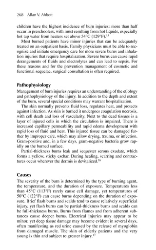 children have the highest incidence of burn injuries: more than half
occur in preschoolers, with most resulting from hot liquids, especially
hot tap water from heaters set above 54°C (129°F).15
Most burned patients have minor injuries that can be adequately
treated on an outpatient basis. Family physicians must be able to rec-
ognize and initiate emergency care for more severe burns and inhala-
tion injuries that require hospitalization. Severe burns can cause rapid
derangements of fluids and electrolytes and can lead to sepsis. For
these reasons and for the prevention management of cosmetic and
functional sequelae, surgical consultation is often required.
Pathophysiology
Management of burn injuries requires an understanding of the etiology
and pathophysiology of the injury. In addition to the depth and extent
of the burn, several special conditions may warrant hospitalization.
The skin normally prevents fluid loss, regulates heat, and protects
against infection. As skin is burned it undergoes coagulation necrosis,
with cell death and loss of vascularity. Next to the dead tissues is a
layer of injured cells in which the circulation is impaired. There is
increased capillary permeability and rapid edema development with
rapid loss of fluid and heat. This injured tissue can be damaged fur-
ther by improper care, which may allow drying, trauma, or infection.
Gram-positive and, in a few days, gram-negative bacteria grow rap-
idly on the burned surface.
Partial-thickness burns leak and sequester serous exudate, which
forms a yellow, sticky eschar. During healing, scarring and contrac-
tures occur wherever the dermis is devitalized.16
Causes
The severity of the burn is determined by the type of burning agent,
the temperature, and the duration of exposure. Temperatures less
than 45°C (113°F) rarely cause cell damage, yet temperatures of
50°C (122°F) can cause burns depending on the duration of expo-
sure. Brief flash burns and scalds tend to cause relatively superficial
injury, yet flash burns can be partial-thickness burns and scalds can
be full-thickness burns. Burns from flames and from adherent sub-
tances cause deeper burns. Electrical injuries may appear to be
minor, yet deep tissue damage may become evident in several days,
often manifesting as red urine caused by the release of myoglobin
from damaged muscle. The skin of elderly patients and the very
young is thin and subject to greater injury.17
268 Allan V. Abbott
 