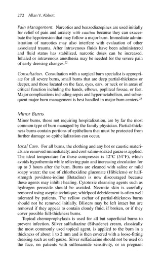 Pain Management. Narcotics and benzodiazepines are used initially
for relief of pain and anxiety with caution because they can exacer-
bate the hypotension that may follow a major burn. Immediate admin-
istration of narcotics may also interfere with evaluation of other
associated trauma. After intravenous fluids have been administered
and fluid status has stabilized, narcotic doses can be increased.
Inhaled or intravenous anesthesia may be needed for the severe pain
of early dressing changes.22
Consultation. Consultation with a surgical burn specialist is appropri-
ate for all severe burns, small burns that are deep partial-thickness or
deeper, and those located on the face, eyes, ears, or neck or in areas of
critical function including the hands, elbows, popliteal fossae, or feet.
Major complications including sepsis and hypermetabolism, and subse-
quent major burn management is best handled in major burn centers.23
Minor Burns
Minor burns, those not requiring hospitalization, are by far the most
common type of burn managed by the family physician. Partial-thick-
ness burns contain portions of epithelium that must be protected from
further damage so epithelialization can occur.
Local Care. For all burns, the clothing and any hot or caustic materi-
als are removed immediately; and cool saline-soaked gauze is applied.
The ideal temperature for those compresses is 12°C (54°F), which
avoids hypothermia while relieving pain and increasing circulation for
up to 3 hours after the burn. Burns are cleaned with saline or mild
soapy water; the use of chlorhexidine gluconate (Hibiclens) or half-
strength povidone-iodine (Betadine) is now discouraged because
these agents may inhibit healing. Cytotoxic cleansing agents such as
hydrogen peroxide should be avoided. Necrotic skin is carefully
removed using aseptic technique; whirlpool debridement is often well
tolerated by patients. The yellow eschar of partial-thickness burns
should not be removed initially. Blisters may be left intact but are
removed if they appear to contain cloudy fluid, if broken, or if they
cover possible full-thickness burns.
Topical chemoprophylaxis is used for all but superficial burns to
prevent infection. Silver sulfadiazine (Silvadene) cream, classically
the most commonly used topical agent, is applied to the burn in a
thickness of about 1 to 2 mm and is then covered with a loose-fitting
dressing such as soft gauze. Silver sulfadiazine should not be used on
the face, on patients with sulfonamide sensitivity, or in pregnant
272 Allan V. Abbott
 