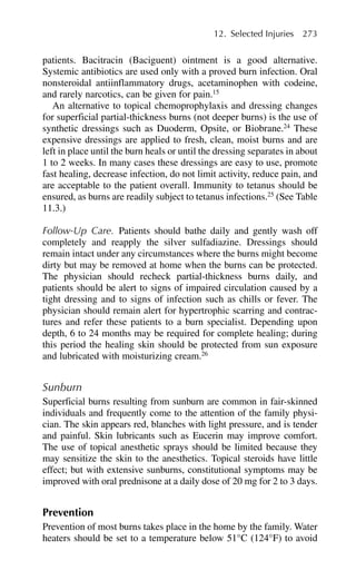 patients. Bacitracin (Baciguent) ointment is a good alternative.
Systemic antibiotics are used only with a proved burn infection. Oral
nonsteroidal antiinflammatory drugs, acetaminophen with codeine,
and rarely narcotics, can be given for pain.15
An alternative to topical chemoprophylaxis and dressing changes
for superficial partial-thickness burns (not deeper burns) is the use of
synthetic dressings such as Duoderm, Opsite, or Biobrane.24
These
expensive dressings are applied to fresh, clean, moist burns and are
left in place until the burn heals or until the dressing separates in about
1 to 2 weeks. In many cases these dressings are easy to use, promote
fast healing, decrease infection, do not limit activity, reduce pain, and
are acceptable to the patient overall. Immunity to tetanus should be
ensured, as burns are readily subject to tetanus infections.25
(See Table
11.3.)
Follow-Up Care. Patients should bathe daily and gently wash off
completely and reapply the silver sulfadiazine. Dressings should
remain intact under any circumstances where the burns might become
dirty but may be removed at home when the burns can be protected.
The physician should recheck partial-thickness burns daily, and
patients should be alert to signs of impaired circulation caused by a
tight dressing and to signs of infection such as chills or fever. The
physician should remain alert for hypertrophic scarring and contrac-
tures and refer these patients to a burn specialist. Depending upon
depth, 6 to 24 months may be required for complete healing; during
this period the healing skin should be protected from sun exposure
and lubricated with moisturizing cream.26
Sunburn
Superficial burns resulting from sunburn are common in fair-skinned
individuals and frequently come to the attention of the family physi-
cian. The skin appears red, blanches with light pressure, and is tender
and painful. Skin lubricants such as Eucerin may improve comfort.
The use of topical anesthetic sprays should be limited because they
may sensitize the skin to the anesthetics. Topical steroids have little
effect; but with extensive sunburns, constitutional symptoms may be
improved with oral prednisone at a daily dose of 20 mg for 2 to 3 days.
Prevention
Prevention of most burns takes place in the home by the family. Water
heaters should be set to a temperature below 51°C (124°F) to avoid
12. Selected Injuries 273
 