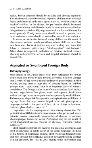 scalds. Smoke detectors should be installed and checked regularly.
Electrical outlets should be covered to protect children from electrical
injury, and chemicals and caustic agents must be stored away from the
reach of children. In the kitchen, hot pot handles should be turned
away from children, and all foods should be temperature-tested before
being offered to children. Oily rags must be discarded and flammables
stored properly. Finally, sunscreens should be used to prevent sun-
burn, and sun exposure should be avoided between 10 A.M. and 4 P.M.
As many as one in five burns of young children are the result of
abusive acts, so abuse must be considered when a child has more than
two burn sites, burns at various stages of healing, and burns that
follow a particular pattern (e.g., “stocking-glove” distribution).27
When abuse is suspected, evaluation of previous medical records,
checking with protective services, and hospital admission should be
considered.
Aspirated or Swallowed Foreign Body
Pathophysiology
More deaths in the United States result from suffocation by foreign
bodies than from burns or from firearms accidents. Children younger
than 3 years of age have a natural tendency to place objects in their
mouths, putting them at high risk of choking injury. In children
younger than 1 year, asphyxiation is an important cause of uninten-
tional death. The foreign bodies most often aspirated are food, includ-
ing nuts, vegetable or fruit pieces, seeds, and popcorn. Small items
such as pen caps, beads, or crayons may be aspirated by small children.
Balloons pose a high risk for aspiration and asphyxiation to children of
any age. Items that may become lodged in the cricopharyngeus or
esophagus include coins, pieces of food, pieces of toys or hardware,
batteries, glass, chicken bones, etc.28
Large objects in the esophagus can cause airway obstruction. The
gastrointestinal (GI) tract can become obstructed or perforated; medi-
astinitis, cardiac tamponade, paraesophageal abscess, or aortotra-
cheoesophageal fistula can occur. Perforation may be the result of
direct mechanical erosion (bones), or chemical corrosion (button
batteries).29
Most pediatric obstructions occur in the proximal esophagus, and
most obstructions in adults occur at the distal esophagus in those
with a history of esophageal disease. Most swallowed foreign bodies
that pass through the esophagus continue through the entire GI tract
without difficulty, but 10% to 20% require some intervention and
274 Allan V. Abbott
 