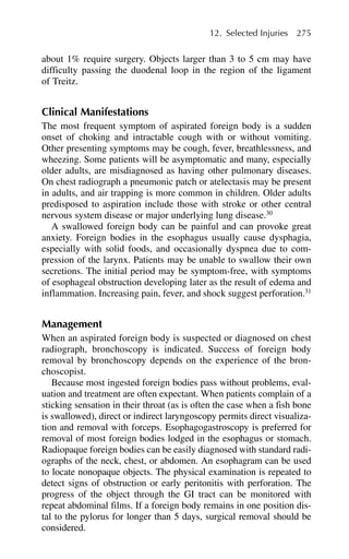 about 1% require surgery. Objects larger than 3 to 5 cm may have
difficulty passing the duodenal loop in the region of the ligament
of Treitz.
Clinical Manifestations
The most frequent symptom of aspirated foreign body is a sudden
onset of choking and intractable cough with or without vomiting.
Other presenting symptoms may be cough, fever, breathlessness, and
wheezing. Some patients will be asymptomatic and many, especially
older adults, are misdiagnosed as having other pulmonary diseases.
On chest radiograph a pneumonic patch or atelectasis may be present
in adults, and air trapping is more common in children. Older adults
predisposed to aspiration include those with stroke or other central
nervous system disease or major underlying lung disease.30
A swallowed foreign body can be painful and can provoke great
anxiety. Foreign bodies in the esophagus usually cause dysphagia,
especially with solid foods, and occasionally dyspnea due to com-
pression of the larynx. Patients may be unable to swallow their own
secretions. The initial period may be symptom-free, with symptoms
of esophageal obstruction developing later as the result of edema and
inflammation. Increasing pain, fever, and shock suggest perforation.31
Management
When an aspirated foreign body is suspected or diagnosed on chest
radiograph, bronchoscopy is indicated. Success of foreign body
removal by bronchoscopy depends on the experience of the bron-
choscopist.
Because most ingested foreign bodies pass without problems, eval-
uation and treatment are often expectant. When patients complain of a
sticking sensation in their throat (as is often the case when a fish bone
is swallowed), direct or indirect laryngoscopy permits direct visualiza-
tion and removal with forceps. Esophagogastroscopy is preferred for
removal of most foreign bodies lodged in the esophagus or stomach.
Radiopaque foreign bodies can be easily diagnosed with standard radi-
ographs of the neck, chest, or abdomen. An esophagram can be used
to locate nonopaque objects. The physical examination is repeated to
detect signs of obstruction or early peritonitis with perforation. The
progress of the object through the GI tract can be monitored with
repeat abdominal films. If a foreign body remains in one position dis-
tal to the pylorus for longer than 5 days, surgical removal should be
considered.
12. Selected Injuries 275
 