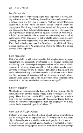 Food Impaction
The typical patient with an esophageal food impaction is elderly, usu-
ally a denture wearer. The history is usually that the patient swallowed
a bolus of meat and feels that it is caught “halfway down.” Complete
occlusion is evident when the patient cannot swallow water and
regurgitates. The airway is usually uninvolved, and the patient speaks
and breathes without difficulty. Endoscopic removal is preferred. The
use of proteolytic enzymes, such as aqueous solution of papain (e.g.,
Adolph’s meat tenderizer) is not recommended owing to the risk of
perforation. When endoscopy is not available, intravenous glucagon
(1.0 mg) has been suggested to relax the esophageal smooth muscle.
If the food bolus has not passed in 20 minutes, an additional 2.0 mg
is given intravenously. An esophagram should be obtained to ensure
passage of the impaction.
Coin Ingestion
Half of the children with coins lodged in their esophagus are asympto-
matic; therefore, radiographs are obtained for all children suspected of
swallowing coins. Endoscopy is the preferred and safest method of coin
removal. If endoscopy is not available, a Foley catheter can be passed
down the esophagus beyond the object. The balloon is then inflated, and
as the catheter is slowly withdrawn the coin is withdrawn with it. There
is a high incidence of aspiration with this technique in small children
younger than 5 years of age. Coins have been observed to remain in the
stomach for 2 to 3 months before spontaneous passage.32
Battery Ingestion
Most batteries pass uneventfully through the GI tract within 48 to 72
hours. However, a button battery lodged in the esophagus is an emer-
gency. These batteries contain 45% potassium hydroxide, which is
erosive to the esophagus and especially hazardous. Button batteries
should be removed endoscopically from the esophagus or if they
remain in the stomach longer than 24 hours.29
Ingestion of Sharp Objects
Children who have swallowed a sharp object yet are asymptomatic
can be managed on an expectant basis.31
Progression of the sharp
object should be documented by serial radiographs. If it is not seen
to progress past the stomach and perforation is suspected, a water-
soluble contrast radiograph is obtained. Perforation requires prompt
276 Allan V. Abbott
 