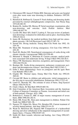 4. Christensen DW, Jansen P, Perkin RM. Outcome and acute care hospital
costs after warm water near drowning in children. Pediatrics 1997;99:
715–21.
5. Heimlich H, Hoffman K, Canestri F. Food choking and drowning deaths
prevented by external subdiaphragmatic compression. Ann Thorac Surg
1975;20:188–95.
6. Bratton SL, Jardine DS, Morray JP. Serial neurologic examinations after
near-drowning and outcome. Arch Pediatr Adolesc Med
1994;148:167–70.
7. Lavelle JM, Shaw KN, Seidl T, Ludwig S. Ten-year review of pediatric
near-drownings: evaluation for child abuse and ne-glect. Ann Emerg Med
1995;25:344–8.
8. James JR. Dysbarism: the medical problems from high and low atmos-
pheric pressure. J R Coll Physicians Lond 1993;27:367–74.
9. Jerrard DA. Diving medicine. Emerg Med Clin North Am 1992; 10:
329–38.
10. Moon RE. Treatment of diving emergencies. Crit Care Clin 1999;15:
429–49.
11. Parell JG, Becker GD. Neurological consequences of scuba diving with
chronic sinusitis. Laryngoscope 2000;110:1358–60.
12. Melamed Y, Shupak A, Bitterman H. Current concepts: medical prob-
lems associated with underwater diving. N Engl J Med 1992;326:30–5.
13. Marcy TW. Barotrauma: detection, recognition, and management. Chest
1993;104:578–84.
14. Boettger ML. Scuba diving emergencies: pulmonary overpressure acci-
dents and decompression sickness. Ann Emerg Med 1983;12:563–7.
15. Feller I. Burn epidemiology: focus on youngsters and the aged. Burn
Care Rehabil 1982;3:285.
16. Griglak MJ. Thermal injury. Emerg Med Clin North Am 1992;10:
369–83.
17. Carvajal HF. Burns in children and adolescents: initial management as
the first step in successful rehabilitation. Pediatrician 1991;17:237–43.
18. Lund CC, Browder NC. The estimate of areas of burns. Surg Gynecol
Obstet 1944;79:352–8.
19. Clark J. Burns. Br Med Bull 1999;55:885–94.
20. Joint Committee of the American Burn Association and the American
College of Surgeons Committee on Trauma. Assessment and initial care
of burn patients. Chicago: ACS, 1986.
21. Robertson C, Fenton O. ABC of major trauma: management of severe
burns. BMJ 1990;301:282–6.
22. Henry DB, Foster RL. Burn pain management in children. Pediatr Clin
North Am 2000;47:681–98.
23. Nguyen TT, Gilpin DA, Meyer NA, Herndon DN. Current treatment of
severely burned patients. Ann Surg 1996;223:14–25.
24. Wyatt D, McGowan DS, Najarian MP. Comparison of a hydrocolloid
dressing and silver sulfadiazine in the outpatient management of second-
degree burns. J Trauma 1990;30:857–65.
25. Smith DJ. Burn wounds: infection and healing. Am J Surg 1994;167:
46S–8S.
12. Selected Injuries 279
 