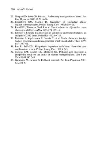 26. Morgan ED, Scott CB, Barker J. Ambulatory management of burns. Am
Fam Physician 2000;62:2016–26.
27. Rosenberg NM, Marino D. Frequency of suspected abuse/
neglect in burn patients. Pediatr Emerg Care 1989;5:219–21.
28. Rimell FL, Thome A, Stoll S, et al. Characteristics of objects that cause
choking in children. JAMA 1995;274:1763–6.
29. Litovitz T, Schmitz BE. Ingestion of cylindrical and button batteries, an
analysis of 2382 cases. Pediatrics 1992;89:727.
30. Baharloo F, Veyckemans F, Francis C, et al. Tracheobronchial foreign
bodies: presentation and management in children and adults. Chest 1999;
115:1357–62.
31. Paul RI, Jaffe DM. Sharp object ingestions in children: illustrative case
and literature review. Pediatr Emerg Care 1988;4:245.
32. Caravati EM, Bennett DL, McElwee NE. Pediatric coin ingestion: a
prospective study on the utility of routine roentgenograms. Am J Dis
Child 1989;143:549.
33. Gammons M, Jackson S. Fishhook removal. Am Fam Physician 2001;
63:2231–6.
280 Allan V. Abbott
 