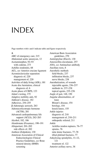 INDEX
A
ABC of emergency care, 215
Abdominal aortic aneurysm, 12
Acetaminophen, 92–93
with codeine, 273
Achilles tendonitis, 68
ACL, see Anterior cruciate ligament
Acromioclavicular separation
diagnosis of, 220
management of, 220
Activities of daily living (ADL), 181
Acute disc herniation, clinical
diagnosis of, 6
Acute phase of CRPS, 133
Adam’s testing, 175
Adaptive mobility aids, 92
Addison’s disease, 182
Adhesives, 254–255
β-Adrenergic aerosols, 263
Adrenocorticotropic hormone
(ACTH), 201
Advanced cardiopulmonary life
support (ACLS), 262–263
Alcohol, 182, 186
Alendronate (Fosamax), 190–191
Allopurinol, 201–202
side effects of, 202
Ambien (Zolpidem), 130
American Association of Clinical
Endocrinologists Clinical
Practice Guidelines, see Bone
mineral density (BMD)
screening
American Burn Association
guidelines, 270
Amitriptyline (Elavil), 130
Amoxicillin-clavulanate, 257
ANA, see Antinuclear antibody
Ancillary tests, 8
Anesthetic methods
field blocks, 237
infiltration blocks, 237
nerve blocks, 238
Anesthetization, of wounds
injectable agents, 236–237
methods in, 237–238
topical agents, 235–236
Angle of gait, 148, 150
Angular abnormalities, of
knee
Blount’s disease, 154
bowlegs, 154
knock knees, 155
Ankle injuries
diagnosis of, 210
management of, 210–211
orthopedic referral, 211
Ankle
Achilles tendon ruptures, 76–77
sprains, 76
talar dome fractures, 77–78
tibial plafond fractures, 77
Ankylosing spondylitis, 11–12,
121
treatment of, 122
Anterior axillary nerve, 38
Page numbers with t and f indicate table and figure respectively
 
