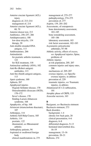 Anterior cruciate ligament (ACL)
injury
diagnosis of, 213–214
management of, 214
Anterior cruciate ligament (ACL),
68, 70
Anterior drawer test, 213
Antibiotics, 256–257, 266
Antidepressant(s), 188
low-dose tricyclic, 134
therapy, 20
Anti–double-stranded DNA
antigens, 113
Antihistamines, 266
Antimalarials
for psoriatic arthritis treatment,
122
for SLE treatment, 118
Antinuclear antibody (ANA), 102
Anti-Ro (Robert antigen)
antibodies, 113
Anti-Sm (Smith antigen) antigens,
113
Apert syndrome, 160
Aphasia, 267
Apophyseal injuries
Osgood–Schlatter disease, 170
Osteochondritis dissecans (OCD),
170–172
Sever’s disease, 170
Sinding–Larsen–Johansson
syndrome, 168
Apophysitis, of hip, 168
Aristocort (triamcinolone diacetate),
107
Arthralgias, 114
Arthritis Self-Help Course, 105
Arthritis, 114
psoriatic, 122
rheumatoid, see Rheumatoid
arthritis
Arthroplasty patients, 94
Aspirated or swallowed foreign
body
clinical manifestations in, 275
management of, 275–277
pathophysiology, 274–275
prevention of, 277
Aspirin, 139, 201–202
Assessments, of osteoporosis
bone densitometry assessment,
183–185
bone remodeling assessment,
185–186
laboratory assessment, 183
risk factor assessment, 182–183
Asymmetric polyarticular
arthritides, 97–98
Athletic activity, effects of excess,
see Apophyseal injuries; Spine,
problems of
Athletic injuries
at risk population, 205, 207
common injuries and injury rates,
206
mechanisms of, 205–207
overuse injuries, see Specific
overuse injuries, in athletes
prevention of, 229
traumatic injuries, see Traumatic
injuries, in athletes
Atlantoaxial (C1-2) subluxation,
101
Atrophic phase of CRPS, 133
Avascular necrosis, 163
B
Baciguent, see Bacitracin ointment
Bacitracin ointment, 273
Back disorders
background, 1–4
chronic low back pain, 20
clinical presentation, 4–6
diagnosis, 6–8
differential diagnosis, 9–13
herniated intervertebral disc,
16–19
management, 13–16
prevention, 20–21
Balloons, 274
282 Index
 
