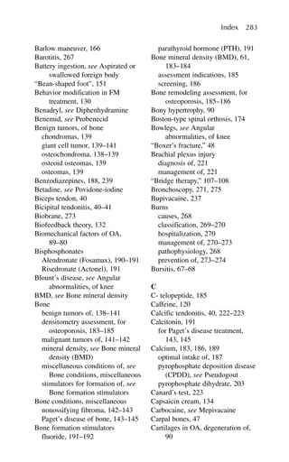 Barlow maneuver, 166
Barotitis, 267
Battery ingestion, see Aspirated or
swallowed foreign body
“Bean-shaped foot”, 151
Behavior modification in FM
treatment, 130
Benadryl, see Diphenhydramine
Benemid, see Probenecid
Benign tumors, of bone
chondromas, 139
giant cell tumor, 139–141
osteochondroma, 138–139
osteoid osteomas, 139
osteomas, 139
Benzodiazepines, 188, 239
Betadine, see Povidone-iodine
Biceps tendon, 40
Bicipital tendonitis, 40–41
Biobrane, 273
Biofeedback theory, 132
Biomechanical factors of OA,
89–80
Bisphosphonates
Alendronate (Fosamax), 190–191
Risedronate (Actonel), 191
Blount’s disease, see Angular
abnormalities, of knee
BMD, see Bone mineral density
Bone
benign tumors of, 138–141
densitometry assessment, for
osteoporosis, 183–185
malignant tumors of, 141–142
mineral density, see Bone mineral
density (BMD)
miscellaneous conditions of, see
Bone conditions, miscellaneous
stimulators for formation of, see
Bone formation stimulators
Bone conditions, miscellaneous
nonossifying fibroma, 142–143
Paget’s disease of bone, 143–145
Bone formation stimulators
fluoride, 191–192
parathyroid hormone (PTH), 191
Bone mineral density (BMD), 61,
183–184
assessment indications, 185
screening, 186
Bone remodeling assessment, for
osteoporosis, 185–186
Bony hypertrophy, 90
Boston-type spinal orthosis, 174
Bowlegs, see Angular
abnormalities, of knee
“Boxer’s fracture,” 48
Brachial plexus injury
diagnosis of, 221
management of, 221
“Bridge therapy,” 107–108
Bronchoscopy, 271, 275
Bupivacaine, 237
Burns
causes, 268
classification, 269–270
hospitalization, 270
management of, 270–273
pathophysiology, 268
prevention of, 273–274
Bursitis, 67–68
C
C- telopeptide, 185
Caffeine, 120
Calcific tendonitis, 40, 222–223
Calcitonin, 191
for Paget’s disease treatment,
143, 145
Calcium, 183, 186, 189
optimal intake of, 187
pyrophosphate deposition disease
(CPDD), see Pseudogout
pyrophosphate dihydrate, 203
Canard’s test, 223
Capsaicin cream, 134
Carbocaine, see Mepivacaine
Carpal bones, 47
Cartilages in OA, degeneration of,
90
Index 283
 