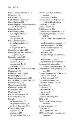 Cauda equina syndrome, 4, 12
Cavus foot, 156
Ceftriaxone, 257
Central hip dislocations, 64
Cerebral edema, 262
Cerebral hypoxia, in liquid medium,
see Near drowning
Cervical collar, 27
Cervical myelopathy
clinical presentation, 24
diagnosis, 24
management, 24
Cervical radiculopathy, 21
clinical presentation, 22
diagnosis, 22
management, 22–23
Cervical spine injury, 215
Cervical spondylosis, radiologic
diagnosis in, 24
Cervical whiplash, 25
clinical presentation, 26
diagnosis, 26–27
management, 26–28
prognosis, 28–29
Charcot–Marie–Tooth disease, 156
Chem panel, 183
Chemonucleolysis, 18–19
Chemoprophylaxis, 272
Chemo-therapeutic agents, 118
Chlorhexidine gluconate, 241, 272
Cholestyramine, 111
Chondrocalcinosis, 203
Chondroitin sulfate, 93
Chondromas, 139
Chordoma, 142
Chronic impingement, 39
Circulatory shock, 12
Clavicle
AC joint arthritis, 36
AC joint dislocations, 36
clavicular fractures, 35–36
Closed head injuries
diagnosis of, 216
grading of, 217
management of, 216, 218
Club foot, see Feet problems,
pediatric
Cobb method, 174–175
Coin ingestion, see Aspirated or
swallowed foreign body
Colchicine, 200–202
Colles’ fracture, 46
Collision sports, 206
Complete blood count (CBC), 183
Complex regional pain syndrome
(CRPS)
clinical criteria for diagnosis of,
133
family issues for, treatment, 135
invasive treatments for, 134
noninvasive medications for,
treatment, 134
phases in, 133
physical therapy for, treatment,
134
prevention for, 134–135
psychotherapy for, treatment, 134
Compression fracture, plain
radiograph demonstrating, 7f
Computed axial tomography (CAT)
scan, 216
Computed tomography (CT), 62, 91
for low back pain, 8
in SLE treatment, 117
Concomitant anxiety, 104
Concurrent therapy, 256–257
Contusions, 66
Cord tumor, 157
Corticosteroids, 183
injection, 48
Cortisol, 183
Cosmetic deformity, 176
COX-1, 107
COX-2, see Cyclooxygenase-2
inhibitors
C-reactive protein, 162
Crepitance, 90
CREST syndrome, 120
CRPS, see Complex regional pain
syndrome
284 Index
 