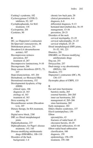 Cushing’s syndrome, 182
Cyclooxygenase-2 (COX-2)
inhibitors, 92, 107
Cyclophosphamide, for SLE
treatment, 118
Cyclosporine, 201
Cytokines, 90
D
DC, see Dupuytren’s contracture
De Quervain’s tenosynovitis, 48
Debridement process, 241
Decadron-LA (dexamethasone
acetate), 107
Decompression sickness
prevention, 267
treatment of, 267
Decompressive laminectomy, 9–10
Decongestants, 266
Deep venous thrombosis (DVT), 75,
227
Depo-triamcinolone, 107, 201
Dermabond, see Histoacryl Blue
Derotational osteotomy, 152
Developmental dysplasia, of hip
(DDH)
clinical signs, 166
diagnosis of, 163
etiology of, 163
treatment of, 163
Dexa scanning, 61
Dexamethasone acetate (Decadron-
LA), 107
Dietary therapy, for RA treatment,
104
Digital nerve block, 238f
DIP, see Distal interphalangeal
joints
Diphenhydramine, 237
Diphosphonates, for Paget’s disease
treatment, 143, 145
Disease-modifying antirheumatic
drugs (DMARDs), 108–110
Disorders of the back
background, 1–4
chronic low back pain, 20
clinical presentation, 4–6
diagnosis, 6–8
differential diagnosis, 9–13
herniated intervertebral disc, 16–19
management, 13–16
prevention, 20–21
Disorders of the neck
cervical myelopathy, 23–25
cervical radiculopathy, 21–23
cervical whiplash, 25–29
Distal interphalangeal (DIP) joints,
51–52, 101, 221
Diuretics, 201
DMARD, see Disease-modifying
antirheumatic drugs
Dog ear, 251
Doxycycline, 257
Dual-energy x-ray absortiometry
(DEXA), 184
Duoderm, 273
Dupuytren’s contracture (DC), 50,
136–137
Dystrophic phase of CRPS, 133
E
Ear and sinus barotrauma
barotisis media, 265
external barotitis, 264–265
inner ear barotrauma, 265
management of, 265–266
sinus barotrauma, 265
Early menopause, 182
Ehlers–Danlos syndromes, 157
Elavil (amitriptyline), 130
Elbow
epicondylitis, 43
fractures of radial head, 43
olecranon bursitis, 44–45
radial head subluxation, 43–44
Elbow-radial head subluxation
classification, 160
diagnosis, 159
epidemiology, 158–159
treatment, 159–160
Index 285
 