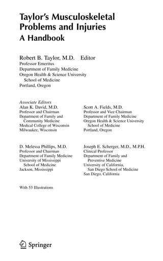 Taylor’s Musculoskeletal
Problems and Injuries
A Handbook
Robert B. Taylor, M.D. Editor
Professor Emeritus
Department of Family Medicine
Oregon Health & Science University
School of Medicine
Portland, Oregon
Associate Editors
Alan K. David, M.D. Scott A. Fields, M.D.
Professor and Chairman Professor and Vice Chairman
Department of Family and Department of Family Medicine
Community Medicine Oregon Health & Science University
Medical College of Wisconsin School of Medicine
Milwaukee, Wisconsin Portland, Oregon
D. Melessa Phillips, M.D. Joseph E. Scherger, M.D., M.P.H.
Professor and Chairman Clinical Professor
Department of Family Medicine Department of Family and
University of Mississippi Preventive Medicine
School of Medicine University of California,
Jackson, Mississippi San Diego School of Medicine
San Diego, California
With 53 Illustrations
 