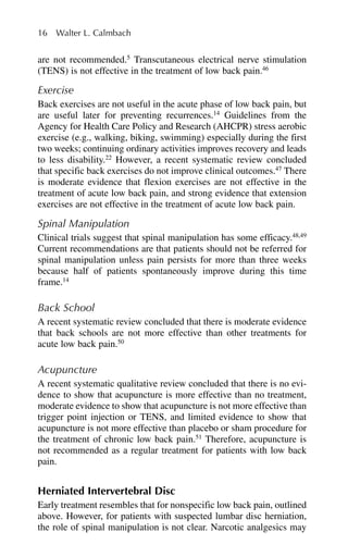 are not recommended.5
Transcutaneous electrical nerve stimulation
(TENS) is not effective in the treatment of low back pain.46
Exercise
Back exercises are not useful in the acute phase of low back pain, but
are useful later for preventing recurrences.14
Guidelines from the
Agency for Health Care Policy and Research (AHCPR) stress aerobic
exercise (e.g., walking, biking, swimming) especially during the first
two weeks; continuing ordinary activities improves recovery and leads
to less disability.22
However, a recent systematic review concluded
that specific back exercises do not improve clinical outcomes.47
There
is moderate evidence that flexion exercises are not effective in the
treatment of acute low back pain, and strong evidence that extension
exercises are not effective in the treatment of acute low back pain.
Spinal Manipulation
Clinical trials suggest that spinal manipulation has some efficacy.48,49
Current recommendations are that patients should not be referred for
spinal manipulation unless pain persists for more than three weeks
because half of patients spontaneously improve during this time
frame.14
Back School
A recent systematic review concluded that there is moderate evidence
that back schools are not more effective than other treatments for
acute low back pain.50
Acupuncture
A recent systematic qualitative review concluded that there is no evi-
dence to show that acupuncture is more effective than no treatment,
moderate evidence to show that acupuncture is not more effective than
trigger point injection or TENS, and limited evidence to show that
acupuncture is not more effective than placebo or sham procedure for
the treatment of chronic low back pain.51
Therefore, acupuncture is
not recommended as a regular treatment for patients with low back
pain.
Herniated Intervertebral Disc
Early treatment resembles that for nonspecific low back pain, outlined
above. However, for patients with suspected lumbar disc herniation,
the role of spinal manipulation is not clear. Narcotic analgesics may
16 Walter L. Calmbach
 