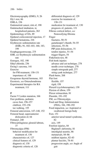 Electromyography (EMG), 9, 26
Ely’s test, 66
EMLA, 236
Endometrial cancer, risk of, 190
Endotracheal intubation, in
hospitalized patients, 263
Epidemiology of OA, 89
Epidural corticosteroid injection, 17
Epidural hematoma, 216
Erythrocyte sedimentation rate
(ESR), 91, 102–103, 160, 183,
199
Esophagogastroscopy, 275
ESR, see Erythrocyte sedimentation
rate
Estrogen, 182, 190
Ethyl chloride, 236
Ewing’s sarcoma, 141
Exercise
for FM treatment, 130–131
importance of, 188
Exogenous thyroid hormone, 183
Exostosis, see Osteochondroma
Experimental therapies for RA
treatment, 111
F
Factor V Leiden mutation, 166
Feet problems, pediatric
cavus foot, 156–157
clubfoot, 155–156
toe walking, 155
Femoral anteversion, 147–148, 152
Femoral head, superoanterior
dislocation of, 64
Fentanyl, 240
Fibrocartilaginous glenoid labrum,
37
Fibromyalgia (FM)
behavior modification for
treatment of, 130
characteristics of, 127
clinical features of, 129
diagnosis of, 130
diagnostic criteria of, 128
differential diagnosis of, 129
exercise for treatment of,
130–131
medication for treatment of, 130
prognosis of, patients, 131
Fibrous cortical defect, see
Nonossifying fibroma
Finger
fractures, 50–51
gamekeeper’s thumb, 54–55
infections, 55–56
PIP joint dislocations, 51
tendon injuries, 51–54
trigger fingers, 54
Finkelstein test, 48
Fish hook injuries
advance and cut technique, 278
needle cover technique, 278
simple retrograde pull, 277
string-yank technique, 277
Flash burns, 268
Flat foot
flexible, 157
rigid, 158
Flexeril (cyclobenzaprine), 130
Flexion of elbow, 159
Flexor retinaculum, 81
Fluoride, 191–192
FM, see Fibromyalgia
Food and Drug Administration
(FDA), 184, 190–192
Food impaction, see Aspirated or
swallowed foreign body
Foot, 151
anterior tarsal tunnel syndrome,
82
axis, 149
Forefoot injuries, 84
Haglund’s deformity, 81
interdigital neuritis, 86
metatarsals, 84–86
midfoot injuries, 82–83
plantar fasciitis, 78–81
progression angle, see Angle of
gait
286 Index
 