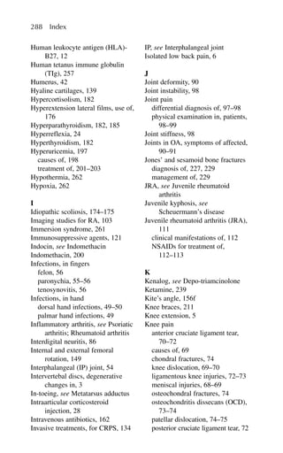 Human leukocyte antigen (HLA)-
B27, 12
Human tetanus immune globulin
(TIg), 257
Humerus, 42
Hyaline cartilages, 139
Hypercortisolism, 182
Hyperextension lateral films, use of,
176
Hyperparathyroidism, 182, 185
Hyperreflexia, 24
Hyperthyroidism, 182
Hyperuricemia, 197
causes of, 198
treatment of, 201–203
Hypothermia, 262
Hypoxia, 262
I
Idiopathic scoliosis, 174–175
Imaging studies for RA, 103
Immersion syndrome, 261
Immunosuppressive agents, 121
Indocin, see Indomethacin
Indomethacin, 200
Infections, in fingers
felon, 56
paronychia, 55–56
tenosynovitis, 56
Infections, in hand
dorsal hand infections, 49–50
palmar hand infections, 49
Inflammatory arthritis, see Psoriatic
arthritis; Rheumatoid arthritis
Interdigital neuritis, 86
Internal and external femoral
rotation, 149
Interphalangeal (IP) joint, 54
Intervertebal discs, degenerative
changes in, 3
In-toeing, see Metatarsus adductus
Intraarticular corticosteroid
injection, 28
Intravenous antibiotics, 162
Invasive treatments, for CRPS, 134
IP, see Interphalangeal joint
Isolated low back pain, 6
J
Joint deformity, 90
Joint instability, 98
Joint pain
differential diagnosis of, 97–98
physical examination in, patients,
98–99
Joint stiffness, 98
Joints in OA, symptoms of affected,
90–91
Jones’ and sesamoid bone fractures
diagnosis of, 227, 229
management of, 229
JRA, see Juvenile rheumatoid
arthritis
Juvenile kyphosis, see
Scheuermann’s disease
Juvenile rheumatoid arthritis (JRA),
111
clinical manifestations of, 112
NSAIDs for treatment of,
112–113
K
Kenalog, see Depo-triamcinolone
Ketamine, 239
Kite’s angle, 156f
Knee braces, 211
Knee extension, 5
Knee pain
anterior cruciate ligament tear,
70–72
causes of, 69
chondral fractures, 74
knee dislocation, 69–70
ligamentous knee injuries, 72–73
meniscal injuries, 68–69
osteochondral fractures, 74
osteochondritis dissecans (OCD),
73–74
patellar dislocation, 74–75
posterior cruciate ligament tear, 72
288 Index
 