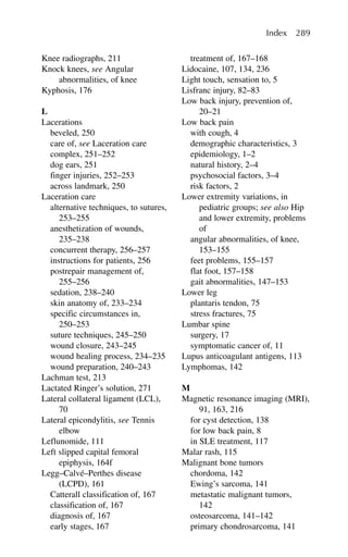 Knee radiographs, 211
Knock knees, see Angular
abnormalities, of knee
Kyphosis, 176
L
Lacerations
beveled, 250
care of, see Laceration care
complex, 251–252
dog ears, 251
finger injuries, 252–253
across landmark, 250
Laceration care
alternative techniques, to sutures,
253–255
anesthetization of wounds,
235–238
concurrent therapy, 256–257
instructions for patients, 256
postrepair management of,
255–256
sedation, 238–240
skin anatomy of, 233–234
specific circumstances in,
250–253
suture techniques, 245–250
wound closure, 243–245
wound healing process, 234–235
wound preparation, 240–243
Lachman test, 213
Lactated Ringer’s solution, 271
Lateral collateral ligament (LCL),
70
Lateral epicondylitis, see Tennis
elbow
Leflunomide, 111
Left slipped capital femoral
epiphysis, 164f
Legg–Calvé–Perthes disease
(LCPD), 161
Catterall classification of, 167
classification of, 167
diagnosis of, 167
early stages, 167
treatment of, 167–168
Lidocaine, 107, 134, 236
Light touch, sensation to, 5
Lisfranc injury, 82–83
Low back injury, prevention of,
20–21
Low back pain
with cough, 4
demographic characteristics, 3
epidemiology, 1–2
natural history, 2–4
psychosocial factors, 3–4
risk factors, 2
Lower extremity variations, in
pediatric groups; see also Hip
and lower extremity, problems
of
angular abnormalities, of knee,
153–155
feet problems, 155–157
flat foot, 157–158
gait abnormalities, 147–153
Lower leg
plantaris tendon, 75
stress fractures, 75
Lumbar spine
surgery, 17
symptomatic cancer of, 11
Lupus anticoagulant antigens, 113
Lymphomas, 142
M
Magnetic resonance imaging (MRI),
91, 163, 216
for cyst detection, 138
for low back pain, 8
in SLE treatment, 117
Malar rash, 115
Malignant bone tumors
chordoma, 142
Ewing’s sarcoma, 141
metastatic malignant tumors,
142
osteosarcoma, 141–142
primary chondrosarcoma, 141
Index 289
 