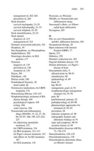 management of, 262–264
prevention of, 264
Neck disorders
cervical myelopathy, 23–25
cervical radiculopathy, 21–23
cervical whiplash, 25–29
Neck immobilization, 22–23
Neck injuries
diagnosis of, 215
management of, 215
Neonates nosocomial infection, 161
Neoplasia, 10
Neo-Synephrine, see Phenylephrine
Nephrolithiasis, 202
Neurologic disorders, in SLE
patients, 117
Neuroma
diagnosis of, 135
prevention of, 136
treatment of, 136
Niacin, 201
Nifedipine, 120
Nitrous oxide, 240
Nondisplaced fractures, 36
distal radial, 46
Noninvasive medications, for CRPS
treatment, 134
Nonossifying fibroma, 142–143
Nonpharmacologic treatment of RA
dietary therapy, 104
psychological support, 105
resting, 104
water exercise, 104
Nonsteroidal anti-inflammatory
drugs (NSAID), 13, 22, 27, 36,
68, 92–93, 106, 199, 223–224,
227
for ankylosing spondylitis
treatment, 122
for CRPS treatment, 134
for JRA treatment, 112–113
for Paget’s disease treatment, 143
side effects of, for RA treatment,
107
for SLE treatment, 118
Novocain, see Procaine
NSAID, see Nonsteroidal anti-
inflammatory drugs
Nursemaid’s elbow, see Elbow-
radial head subluxation
Nystagmus, 265
O
OA; see also Osteoarthritis
and RA, differences between, 103
Occupational therapy, 28
Open reduction with internal
fixation (ORIF), 77
Opsite, 273
Orthotics, 229
Ortolani’s reduction test, 165
Osgood–Schlatter disease, 170
Osteitis deformans, see Paget’s
disease of bone
Osteoarthritis (OA), 9
affected joints in, 90–91
chondrocytes, 90
epidemiology of, 89
hand, 91
hip, 90–91
management, goals of, 91
nonpharmacologic management
strategies for, 91–92
pain, 90
patellofemoral, patients, 92
pathophysiology of, 89–90
pharmacologic approaches for
treatment of, 92–93
prevention, 94
radicular symptoms of, 90
radiographic features and
laboratory findings of, 91
signs and symptoms, 90–91
systemic factors of, 89
Osteochondritis dissecans (OCD),
73, 170–172
Osteochondroma, 138–139
Osteochondromatosis, 138
Osteochondrosis deformans tibiae,
see Blount’s disease
Index 291
 
