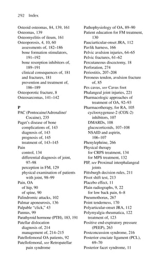 Osteoid osteomas, 84, 139, 161
Osteomas, 139
Osteomyelitis of ileum, 161
Osteoporosis, 4, 10, 60
assessments of, 182–186
bone formation stimulators,
191–192
bone resorption inhibitors of,
189–191
clinical consequences of, 181
and fractures, 181
prevention and treatment of,
186–189
Osteoporotic fracture, 8
Osteosarcomas, 141–142
P
PAC (Pontocaine/Adrenaline/
Cocaine), 235
Paget’s disease of bone
complications of, 143
diagnosis of, 143
prognosis of, 145
treatment of, 143–145
Pain
control, 134
differential diagnosis of joint,
97–98
perception in FM, 129
physical examination of patients
with joint, 98–99
Pain, OA
of hip, 90
of spine, 90
Palindromic attacks, 102
Palmar aponeurosis, 136
Palpable “click,” 43
Pannus, 99
Parathyroid hormone (PTH), 183, 191
Patellar dislocation
diagnosis of, 214
management of, 214–215
Patellofemoral OA patients, 92
Patellofemoral, see Retropatellar
pain syndrome
Pathophysiology of OA, 89–90
Patient education for FM treatment,
130
Pauciarticular-onset JRA, 112
Pavlik harness, 166
Pelvic avulsion injuries, 64–65
Pelvic fractures, 61–62
Percutaneous discectomy, 18
Perforation, 274
Periostitis, 207–208
Peroneus tendon, avulsion fracture
of, 85
Pes cavus, see Cavus foot
Phalangeal joint injuries, 221
Pharmacologic approaches of
treatment of OA, 92–93
Pharmacotherapy, for RA, 105
cyclooxygenase-2 (COX-2)
inhibitors, 107
DMARDs, 108
glucocorticoids, 107–108
NSAID and aspirin,
106–107
Phenylephrine, 266
Physical therapy
for CRPS treatment, 134
for MPS treatment, 132
PIP, see Proximal interphalangeal
joints
Pittsburgh decision rules, 211
Pivot shift test, 213
Placebo effect, 11
Plain radiographs, 9, 22
for low back pain, 6–8
Pneumothorax, 267
Point tenderness, 170
Polyarticular-onset JRA, 112
Polymyalgia rheumatica, 122
treatment of, 123
Positive end-expiratory pressure
(PEEP), 263
Postconcussion syndrome, 216
Posterior cruciate ligament (PCL),
69–70
Posterior facet syndrome, 11
292 Index
 