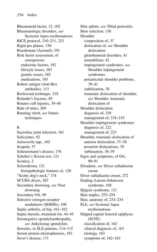 Rheumatoid factor, 12, 102
Rheumatologic disorders, see
Systemic lupus erythematosus
RICE protocol, 210–211, 223
Rigid pes planus, 158
Risedronate (Actonel), 191
Risk factor assessment, of
osteoporosis
endocrine factors, 182
lifestyle issues, 183
genetic issues, 182
medications, 183
Robert antigen (Anti-Ro)
antibodies, 113
Rockwood technique, 218
Rolando’s fracture, 49
Rotator cuff injuries, 39–40
Rule of nines, 269
Running stitch, see Suture
techniques
S
Sacroiliac joint infection, 161
Salicylates, 92
Salmonella spp., 162
Scapula, 37
Scheuermann’s disease, 176
Schober’s flexion test, 121
Sciatica, 2
Scleroderma, 121
histopathologic features of, 120
“Scotty dog’s neck,” 174
SCUBA divers, 267
Secondary drowning, see Near
drowning
Secondary OA, 90
Selective estrogen receptor
modulators (SERMs), 190
Septic arthritis, of hip, 161–162
Septic bursitis, treatment for, 44–45
Seronegative spondyloarthropathy,
see Ankylosing spondylitis
Serositis, in SLE patients, 114–115
Serum protein electrophoresis, 183
Sever’s disease, 171
Shin splints, see Tibial periostitis
Shoe selection, 136
Shoulder
composition of, 37
dislocation of, see Shoulder
dislocation
glenohumeral disorders, 41
immobilizer, 42
impingement syndromes, see
Shoulder impingement
syndromes
periarticular shoulder problems,
39–41
stabilization, 38
traumatic dislocation of shoulder,
see Shoulder, traumatic
dislocation of
Shoulder dislocation
diagnosis of, 218
management of, 218–219
Shoulder impingement syndromes
diagnosis of, 222
management of, 223
Shoulder, traumatic dislocation of
anterior dislocation, 37–38
posterior dislocations, 39
subluxation, 38–39
Signs and symptoms, of OA,
90–91
Silvadene, see Silver sulfadiazine
cream
Silver sulfadiazine cream, 272
Sinding–Larsen–Johansson
syndrome, 168
Sjögren syndrome, 121
Skin staples, 253–254
Skin, anatomy of, 233–234
SLE, see Systemic lupus
erythematosus
Slipped capital femoral epiphysis
(SCFE)
classification of, 162
clinical diagnosis of, 163
etiology, 163
symptoms of, 162–163
294 Index
 