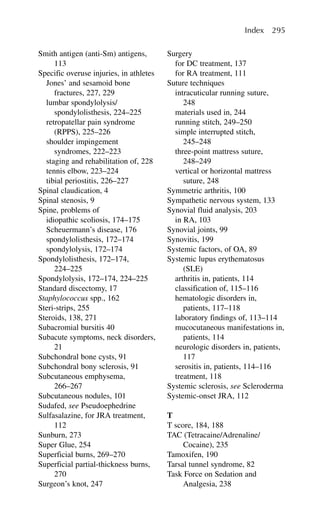 Smith antigen (anti-Sm) antigens,
113
Specific overuse injuries, in athletes
Jones’ and sesamoid bone
fractures, 227, 229
lumbar spondylolysis/
spondylolisthesis, 224–225
retropatellar pain syndrome
(RPPS), 225–226
shoulder impingement
syndromes, 222–223
staging and rehabilitation of, 228
tennis elbow, 223–224
tibial periostitis, 226–227
Spinal claudication, 4
Spinal stenosis, 9
Spine, problems of
idiopathic scoliosis, 174–175
Scheuermann’s disease, 176
spondylolisthesis, 172–174
spondylolysis, 172–174
Spondylolisthesis, 172–174,
224–225
Spondylolysis, 172–174, 224–225
Standard discectomy, 17
Staphylococcus spp., 162
Steri-strips, 255
Steroids, 138, 271
Subacromial bursitis 40
Subacute symptoms, neck disorders,
21
Subchondral bone cysts, 91
Subchondral bony sclerosis, 91
Subcutaneous emphysema,
266–267
Subcutaneous nodules, 101
Sudafed, see Pseudoephedrine
Sulfasalazine, for JRA treatment,
112
Sunburn, 273
Super Glue, 254
Superficial burns, 269–270
Superficial partial-thickness burns,
270
Surgeon’s knot, 247
Surgery
for DC treatment, 137
for RA treatment, 111
Suture techniques
intracuticular running suture,
248
materials used in, 244
running stitch, 249–250
simple interrupted stitch,
245–248
three-point mattress suture,
248–249
vertical or horizontal mattress
suture, 248
Symmetric arthritis, 100
Sympathetic nervous system, 133
Synovial fluid analysis, 203
in RA, 103
Synovial joints, 99
Synovitis, 199
Systemic factors, of OA, 89
Systemic lupus erythematosus
(SLE)
arthritis in, patients, 114
classification of, 115–116
hematologic disorders in,
patients, 117–118
laboratory findings of, 113–114
mucocutaneous manifestations in,
patients, 114
neurologic disorders in, patients,
117
serositis in, patients, 114–116
treatment, 118
Systemic sclerosis, see Scleroderma
Systemic-onset JRA, 112
T
T score, 184, 188
TAC (Tetracaine/Adrenaline/
Cocaine), 235
Tamoxifen, 190
Tarsal tunnel syndrome, 82
Task Force on Sedation and
Analgesia, 238
Index 295
 