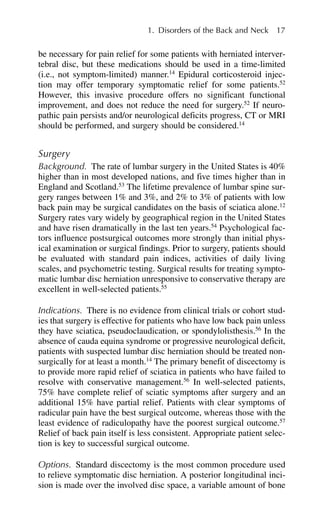 be necessary for pain relief for some patients with herniated interver-
tebral disc, but these medications should be used in a time-limited
(i.e., not symptom-limited) manner.14
Epidural corticosteroid injec-
tion may offer temporary symptomatic relief for some patients.52
However, this invasive procedure offers no significant functional
improvement, and does not reduce the need for surgery.52
If neuro-
pathic pain persists and/or neurological deficits progress, CT or MRI
should be performed, and surgery should be considered.14
Surgery
Background. The rate of lumbar surgery in the United States is 40%
higher than in most developed nations, and five times higher than in
England and Scotland.53
The lifetime prevalence of lumbar spine sur-
gery ranges between 1% and 3%, and 2% to 3% of patients with low
back pain may be surgical candidates on the basis of sciatica alone.12
Surgery rates vary widely by geographical region in the United States
and have risen dramatically in the last ten years.54
Psychological fac-
tors influence postsurgical outcomes more strongly than initial phys-
ical examination or surgical findings. Prior to surgery, patients should
be evaluated with standard pain indices, activities of daily living
scales, and psychometric testing. Surgical results for treating sympto-
matic lumbar disc herniation unresponsive to conservative therapy are
excellent in well-selected patients.55
Indications. There is no evidence from clinical trials or cohort stud-
ies that surgery is effective for patients who have low back pain unless
they have sciatica, pseudoclaudication, or spondylolisthesis.56
In the
absence of cauda equina syndrome or progressive neurological deficit,
patients with suspected lumbar disc herniation should be treated non-
surgically for at least a month.14
The primary benefit of discectomy is
to provide more rapid relief of sciatica in patients who have failed to
resolve with conservative management.56
In well-selected patients,
75% have complete relief of sciatic symptoms after surgery and an
additional 15% have partial relief. Patients with clear symptoms of
radicular pain have the best surgical outcome, whereas those with the
least evidence of radiculopathy have the poorest surgical outcome.57
Relief of back pain itself is less consistent. Appropriate patient selec-
tion is key to successful surgical outcome.
Options. Standard discectomy is the most common procedure used
to relieve symptomatic disc herniation. A posterior longitudinal inci-
sion is made over the involved disc space, a variable amount of bone
1. Disorders of the Back and Neck 17
 