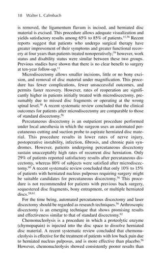 is removed, the ligamentum flavum is incised, and herniated disc
material is excised. This procedure allows adequate visualization and
yields satisfactory results among 65% to 85% of patients.11,58
Recent
reports suggest that patients who undergo surgical therapy have
greater improvement of their symptoms and greater functional recov-
ery at four years than patients treated nonoperatively;59
however, work
status and disability status were similar between these two groups.
Previous studies have shown that there is no clear benefit to surgery
at ten-year follow-up.11
Microdiscectomy allows smaller incisions, little or no bony exci-
sion, and removal of disc material under magnification. This proce-
dure has fewer complications, fewer unsuccessful outcomes, and
permits faster recovery. However, rates of reoperation are signifi-
cantly higher in patients initially treated with microdiscectomy, pre-
sumably due to missed disc fragments or operating at the wrong
spinal level.58
A recent systematic review concluded that the clinical
outcomes for patients after microdiscectomy are comparable to those
of standard discectomy.56
Percutaneous discectomy is an outpatient procedure performed
under local anesthesia in which the surgeon uses an automated per-
cutaneous cutting and suction probe to aspirate herniated disc mate-
rial. This procedure results in lower rates of nerve injury,
postoperative instability, infection, fibrosis, and chronic pain syn-
dromes. However, patients undergoing percutaneous discectomy
sustain unacceptably high rates of recurrent disc herniation. Only
29% of patients reported satisfactory results after percutaneous dis-
cectomy, whereas 80% of subjects were satisfied after microdiscec-
tomy.60
A recent systematic review concluded that only 10% to 15%
of patients with herniated nucleus pulposus requiring surgery might
be suitable candidates for percutaneous discectomy.56
This proce-
dure is not recommended for patients with previous back surgery,
sequestered disc fragments, bony entrapment, or multiple herniated
discs.58,61
For the time being, automated percutaneous discectomy and laser
discectomy should be regarded as research techniques.56
Arthroscopic
discectomy is an emerging technique that shows promising results
and effectiveness similar to that of standard discectomy.62
Chemonucleolysis is a procedure in which a proteolytic enzyme
(chymopapain) is injected into the disc space to dissolve herniated
disc material. A recent systematic review concluded that chemonu-
cleolysis is effective for the treatment of patients with low back pain due
to herniated nucleus pulposus, and is more effective than placebo.56
However, chemonucleolysis showed consistently poorer results than
18 Walter L. Calmbach
 