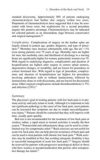 standard discectomy. Approximately 30% of patients undergoing
chemonucleolysis had further disc surgery within two years.
Proponents of chemonucleolysis have suggested that it may be asso-
ciated with lower costs, but readmission for a second procedure
negates this putative advantage. Chemonucleolysis may be indicated
for selected patients as an intermediate stage between conservative
and surgical management.56
Complications. Complications of surgery on the lumbar spine are
largely related to patient age, gender, diagnosis, and type of proce-
dure.63
Mortality rates increase substantially with age, but are ⬍1%
even among patients over 75 years of age. Mortality rates are higher
for men, but morbidity rates and likelihood of discharge to a nursing
home are significantly higher for women, particularly women over 75.
With regard to underlying diagnosis, complications and duration of
hospitalization are highest after surgery to correct spinal stenosis,
degenerative changes, or instability, and are lowest for procedures to
correct herniated disc. With regard to type of procedure, complica-
tions and duration of hospitalization are highest for procedures
involving arthrodesis with or without laminectomy, followed by
laminectomy alone or with discectomy, and are lowest for discectomy
alone. Other surgical complications include thromboembolism (1.7%)
and infection (2.9%).5
Summary
The physician’s goal in treating patients with low back pain is to pro-
mote activity and early return to work. Although it is important to rule
out significant pathology as the cause of low back pain, most patients
can be reassured that symptoms are due to simple musculoligamen-
tous injury.14
Patients should be counseled that they will improve with
time, usually quite quickly.
Bed rest is not recommended for the treatment of low back pain or
sciatica; rather, a rapid return to normal activities is usually the best
course.14
Nonsteroidal anti-inflammatory drugs can be used in a time-
limited way for symptomatic relief.44
Back exercises are not useful for
acute low back pain, but can help prevent recurrence of back pain and
can be used to treat patients with chronic low back pain.14
Work activ-
ities may be modified at first, but avoiding iatrogenic disability is key
to successful management of acute low back pain.5,41
Surgery should
be reserved for patients with progressive neurological deficit or those
who have sciatica or pseudoclaudication that persists after nonopera-
tive therapy has failed.14
1. Disorders of the Back and Neck 19
 