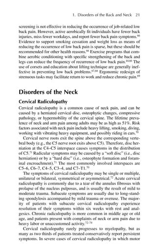 screening is not effective in reducing the occurrence of job-related low
back pain. However, active aerobically fit individuals have fewer back
injuries, miss fewer workdays, and report fewer back pain symptoms.66
Evidence to support smoking cessation and weight loss as means of
reducing the occurrence of low back pain is sparse, but these should be
recommended for other health reasons.66
Exercise programs that com-
bine aerobic conditioning with specific strengthening of the back and
legs can reduce the frequency of recurrence of low back pain.44,66
The
use of corsets and education about lifting technique are generally inef-
fective in preventing low back problems.67,68
Ergonomic redesign of
strenuous tasks may facilitate return to work and reduce chronic pain.69
Disorders of the Neck
Cervical Radiculopathy
Cervical radiculopathy is a common cause of neck pain, and can be
caused by a herniated cervical disc, osteophytic changes, compressive
pathology, or hypermobility of the cervical spine. The lifetime preva-
lence of neck and arm pain among adults may be as high as 51%. Risk
factors associated with neck pain include heavy lifting, smoking, diving,
working with vibrating heavy equipment, and possibly riding in cars.70
Cervical nerve roots exit the spine above the corresponding verte-
bral body (e.g., the C5 nerve root exits above C5). Therefore, disc her-
niation at the C4–C5 interspace causes symptoms in the distribution
of C5.71
Radicular symptoms may be caused by a “soft disc” (i.e., disc
herniation) or by a “hard disc” (i.e., osteophyte formation and foram-
inal encroachment).71
The most commonly involved interspaces are
C5–6, C6–7, C4–5, C3–4, and C7–T1.70
The symptoms of cervical radiculopathy may be single or multiple,
unilateral or bilateral, symmetrical or asymmetrical.72
Acute cervical
radiculopathy is commonly due to a tear of the annulus fibrosus with
prolapse of the nucleus pulposus, and is usually the result of mild to
moderate trauma. Subacute symptoms are usually due to long-stand-
ing spondylosis accompanied by mild trauma or overuse. The major-
ity of patients with subacute cervical radiculopathy experience
resolution of their symptoms within six weeks with rest and anal-
gesics. Chronic radiculopathy is more common in middle age or old
age, and patients present with complaints of neck or arm pain due to
heavy labor or unaccustomed activity.72–74
Cervical radiculopathy rarely progresses to myelopathy, but as
many as two thirds of patients treated conservatively report persistent
symptoms. In severe cases of cervical radiculopathy in which motor
1. Disorders of the Back and Neck 21
 